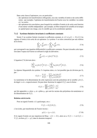 Dans cette classe d’opérateurs, on a en particulier :
– des opérateurs de transformation orthogonale, avec des variables d’entrée et de sortie diffé-
rentes : par exemple, l’opérateur de transformation de Fourier avec les variables t en entrée
et f en sortie ;
– des opérateurs de convolution, pour lesquels les variables d’entrée et de sortie sont fonction
d’une même variable indépendante : par exemple, un ﬁltre temporel (la variable est le temps)
ou spatial (pour une image, avec la variable qui est la coordonnée spatiale).
7.1.2 Systèmes linéaires invariants à coefﬁcients constants
Soient S un système linéaire invariant à coefﬁcients constant, et x(t) et y(t) = S{x(t)} les
signaux d’entrée et de sortie de cet opérateur. Le système S est alors caractérisé par une relation
de la forme :
n
i=0
ai
di
dti
y(t) =
m
k=0
bk
dk
dtk
x(t), (7.4)
qui correspond à une équation différentielle à coefﬁcients constants. On peut résoudre cette équa-
tion dans l’espace de Fourier en utilisant la règle de dérivation :
dk
dtk
x(t) ⇋ (j2πf)k
X(f). (7.5)
L’équation (7.4) devient alors :
n
i=0
ai(j2πf)i
Y (f) =
m
k=0
bk(j2πf)k
X(f). (7.6)
La réponse fréquentielle du système S s’exprime alors, si c’est possible (pas de division par 0),
par :
G(f) =
Y (f)
X(f)
=
m
k=0 bk(j2πf)k
n
i=0 ai(j2πf)i
. (7.7)
Le numérateur et le dénominateur de cette expression sont des polynômes de la variable (j2πf),
de degré m et n, respectivement. On peut donc factoriser le rapport G(f) sous la forme :
G(f) =
m
k=1(j2πf − zk)
n
i=1(j2πf − pi)
, (7.8)
qui fait apparaître m zéros zk et n pôles pi, qui sont les racines des polynômes du numérateur et
du dénominateur de G(f).
Relation entrée/sortie
Pour un signal d’entrée x(t) quelconque, on a :
Y (f) = G(f)X(f), (7.9)
c’est-à-dire, par transformée de Fourier inverse :
y(t)) = (g ∗ x)(t). (7.10)
Si le signal d’entrée est une impulsion de Dirac : x(t) = δ(t), alors on a X(f) = 1 et G(f) =
Y (f), ou bien g(t) = y(t) dans le domaine temporel.
100
 