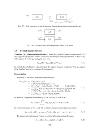 b ( t )
G ( f ) G - 1 ( f )
x ( t )
d i v e r g e n c e
FIG. 7.3 – Si le capteur est bruité, la sortie du ﬁltre de déconvolution risque de diverger
G 1 ( f )
x 1 ( t ) y 1 ( t )
G 2 ( f )
x 2 ( t ) y 2 ( t )
FIG. 7.4 – Les deux ﬁltres, et leurs signaux d’entrée et de sortie
7.1.4 Formule des interférences
Théorème 7.1.1 (Formule des interférences) Soient deux ﬁltres de réponses impulsionnelles G1(f)
et G2(f) dont les signaux d’entrées à puissance moyenne ﬁnie sont respectivement x1(t) et x2(t),
et les signaux de sorties y1(t) et y2(t), alors on a :
Sy1y2 (f) = Sx1x2 (f)G1(f)G∗
2(f) (7.16)
La formule des interférences est donnée pour des signaux à valeurs complexes. Pour des signaux
réels, il sufﬁt d’ignorer les opérateurs de conjugaison.
Démonstration
Calculons la fonction d’intercorrélation statistique :
RY1,Y2 (τ) = E[y1(t)y∗
2(t − τ)],
= E[(x1 ∗ g1)(t) (x∗
2 ∗ g∗
2)(t − τ)],
= E[
+∞
−∞ x1(t − θ1)g1(θ1)dθ1
+∞
−∞ x∗
2(t − τ − θ2)g∗
2(θ2)dθ2],
=
+∞
−∞
+∞
−∞ E[x1(t − θ1)x∗
2(t − τ − θ2)] g1(θ1)g∗
2(θ2) dθ1dθ2,
=
+∞
−∞
+∞
−∞ RX1,X2 (τ + θ2 − θ1) g1(θ1)g∗
2(θ2) dθ1dθ2,
=
+∞
−∞ (RX1,X2 ∗ g1)(τ + θ2) g∗
2(θ2) dθ2.
(7.17)
En posant le changement de variable θ2 = −θ, d’où dθ2 = −dθ, on a :
RY1,Y2 (τ) =
+∞
−∞
(RX1,X2 ∗ g1)(τ − θ) g∗
2(−θ) dθ. (7.18)
En posant maintenant g#
2 (θ) = g∗
2(−θ), la dernière expression s’écrit encore comme :
RY1,Y2 (τ) = (RX1,X2 ∗ g1 ∗ g#
2 )(τ) = RX1,X2 (τ) ∗ g1(τ) ∗ g∗
2(−τ). (7.19)
En prenant la transformée de Fourier, on obtient la formule des interférences :
SY1,Y2 (f) = SX1,X2 (f).G1(f).G∗
2(f). (7.20)
102
 