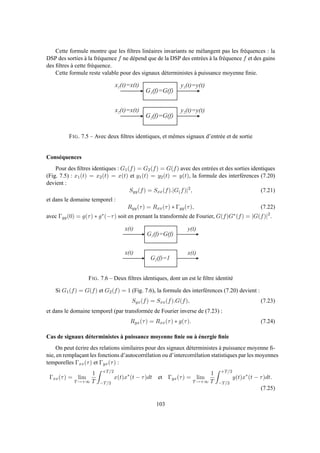 Cette formule montre que les ﬁltres linéaires invariants ne mélangent pas les fréquences : la
DSP des sorties à la fréquence f ne dépend que de la DSP des entrées à la fréquence f et des gains
des ﬁltres à cette fréquence.
Cette formule reste valable pour des signaux déterministes à puissance moyenne ﬁnie.
G 1 ( f ) = G ( f )
x 1 ( t ) = x ( t ) y 1 ( t ) = y ( t )
G 2 ( f ) = G ( f )
x 2 ( t ) = x ( t ) y 2 ( t ) = y ( t )
FIG. 7.5 – Avec deux ﬁltres identiques, et mêmes signaux d’entrée et de sortie
Conséquences
Pour des ﬁltres identiques : G1(f) = G2(f) = G(f) avec des entrées et des sorties identiques
(Fig. 7.5) : x1(t) = x2(t) = x(t) et y1(t) = y2(t) = y(t), la formule des interférences (7.20)
devient :
Syy(f) = Sxx(f).|G(f)|2
, (7.21)
et dans le domaine temporel :
Ryy(τ) = Rxx(τ) ∗ Γgg(τ), (7.22)
avec Γgg(0) = g(τ) ∗ g∗(−τ) soit en prenant la transformée de Fourier, G(f)G∗(f) = |G(f)|2
.
G 1 ( f ) = G ( f )
x ( t ) y ( t )
G 2 ( f ) = 1
x ( t ) x ( t )
FIG. 7.6 – Deux ﬁltres identiques, dont un est le ﬁltre identité
Si G1(f) = G(f) et G2(f) = 1 (Fig. 7.6), la formule des interférences (7.20) devient :
Syx(f) = Sxx(f).G(f), (7.23)
et dans le domaine temporel (par transformée de Fourier inverse de (7.23) :
Ryx(τ) = Rxx(τ) ∗ g(τ). (7.24)
Cas de signaux déterministes à puissance moyenne ﬁnie ou à énergie ﬁnie
On peut écrire des relations similaires pour des signaux déterministes à puissance moyenne ﬁ-
nie, en remplaçant les fonctions d’autocorrélation ou d’intercorrélation statistiques par les moyennes
temporelles Γxx(τ) et Γyx(τ) :
Γxx(τ) = lim
T→+∞
1
T
+T/2
−T/2
x(t)x∗
(t − τ)dt et Γyx(τ) = lim
T→+∞
1
T
+T/2
−T/2
y(t)x∗
(t − τ)dt.
(7.25)
103
 