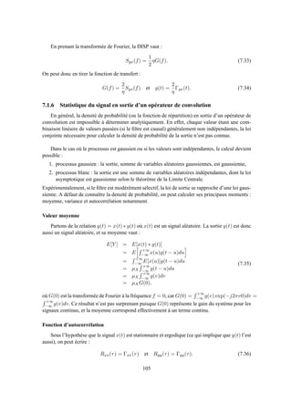 En prenant la transformée de Fourier, la DISP vaut :
Syx(f) =
1
2
ηG(f). (7.33)
On peut donc en tirer la fonction de transfert :
G(f) =
2
η
Syx(f) et g(t) =
2
η
Γyx(t). (7.34)
7.1.6 Statistique du signal en sortie d’un opérateur de convolution
En général, la densité de probabilité (ou la fonction de répartition) en sortie d’un opérateur de
convolution est impossible à déterminer analytiquement. En effet, chaque valeur étant une com-
binaison linéaire de valeurs passées (si le ﬁltre est causal) généralement non indépendantes, la loi
conjointe nécessaire pour calculer la densité de probabilité de la sortie n’est pas connue.
Dans le cas où le processus est gaussien ou si les valeurs sont indépendantes, le calcul devient
possible :
1. processus gaussien : la sortie, somme de variables aléatoires gaussiennes, est gaussienne,
2. processus blanc : la sortie est une somme de variables aléatoires indépendantes, dont la loi
asymptotique est gaussienne selon le théorème de la Limite Centrale.
Expérimentalement, si le ﬁltre est modérément sélectif, la loi de sortie se rapproche d’une loi gaus-
sienne. A défaut de connaître la densité de probabilité, on peut calculer ses principaux moments :
moyenne, variance et autocorrélation notamment.
Valeur moyenne
Partons de la relation y(t) = x(t) ∗ g(t) où x(t) est un signal aléatoire. La sortie y(t) est donc
aussi un signal aléatoire, et sa moyenne vaut :
E[Y ] = E[x(t) ∗ g(t)]
= E
+∞
−∞ x(u)g(t − u)du
=
+∞
−∞ E[x(u)]g(t − u)du
= µX
+∞
−∞ g(t − u)du
= µX
+∞
−∞ g(v)dv
= µXG(0),
(7.35)
où G(0) est la transformée de Fourier à la fréquence f = 0, car G(0) =
+∞
−∞ g(v) exp(−j2πv0)dv =
+∞
−∞ g(v)dv. Ce résultat n’est pas surprenant puisque G(0) représente le gain du système pour les
signaux continus, et la moyenne correspond effectivement à un terme continu.
Fonction d’autocorrélation
Sous l’hypothèse que le signal x(t) est stationnaire et ergodique (ce qui implique que y(t) l’est
aussi), on peut écrire :
Rxx(τ) = Γxx(τ) et Ryy(τ) = Γyy(τ). (7.36)
105
 