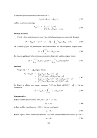 D’après les relations entre autocorrélations, on a :
Γyy(τ) = Γxx(τ) ∗ Γgg(τ), (7.37)
ou bien sous forme statistique :
Ryy(τ) = Rxx(τ) ∗ Γgg(τ)
=
+∞
−∞ Rxx(u)Γgg(τ − u)du.
(7.38)
Moment d’ordre 2
C’est la valeur quadratique moyenne, c’est-à-dire la puissance moyenne totale du signal :
PY = Ryy(0) = E[Y 2
] = µ2
Y + σ2
Y =
+∞
−∞
Rxx(u)Γgg(−u)du. (7.39)
Or, si le ﬁltre g(t) est réel, sa fonction d’autocorrélation est une fonction paire et on peut écrire :
PY =
+∞
−∞
Rxx(u)Γgg(u)du. (7.40)
De plus, en appliquant le théorème de conservation du produit scalaire, on peut écrire :
PY =
+∞
−∞
Rxx(u)Γgg(u)du =
+∞
−∞
Sxx(f)|G(f)|2
df. (7.41)
Variance
Puisque σ2
Y = PY − µ2
Y , on peut écrire :
σ2
Y = Cyy(0) =
+∞
−∞ Rxx(u)Γgg(u)du − µ2
Y
=
+∞
−∞ (Cxx(u) + µ2
X)Γgg(u)du − µ2
Y
=
+∞
−∞ Cxx(u)Γgg(u)du + µ2
X
+∞
−∞ Γgg(u)du − µ2
Y
=
+∞
−∞ Cxx(u)Γgg(u)du + µ2
X|G(0)|2 − µ2
Y .
(7.42)
Or, d’après la relation entre valeurs moyennes (7.35), on déduit µ2
X|G(0)|2 − µ2
Y = 0 et par
conséquent :
σ2
Y = Cyy(0) =
+∞
−∞
Cxx(u)Γgg(u)du (7.43)
Cas particuliers
⋆ Pour un ﬁltre passe-bas sans perte, on a G(0) = 1, d’où :
µY = µX. (7.44)
⋆ Pour un ﬁltre passe-haut, on a G(0) = 0 et par conséquent :
µY = 0. (7.45)
⋆ Si le signal d’entrée est un signal aléatoire x(t), blanc, de moyenne nulle et de DSP η/2, on a :
µY = 0, (7.46)
106
 