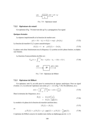 x ( t ) y ( t ) = x ( t - t 0 )r e t a r d
t 0
FIG. 7.9 – Opérateur retard
7.2.2 Opérateurs de retard
Cet opérateur (Fig. 7.9) intervient dès qu’il y a propagation d’un signal.
Quelques formules
La réponse impulsionnelle et la fonction de tranfert sont :
g(t) = δ(t − t0) ⇋ G(f) = exp(−j2πft0). (7.52)
La fonction de transfert G(f) a pour caractéristiques :
|G(f)| = 1 et ϕ(G(f)) = −2πft0. (7.53)
La phase varie donc linéairement avec la fréquence. Ce système est dit à phase linéaire, ou dépha-
seur linéaire.
La fonction d’autocorrélation du ﬁltre est :
Γgg(τ) =
+∞
−∞
δ(u − t0)δ(u − t0 − τ)du = δ(τ). (7.54)
x ( t )
0
)()( txty

=
FIG. 7.10 – Opérateur de Hilbert
7.2.3 Opérateur de Hilbert
Cet opérateur, noté H, est utile pour la construction de signaux analytiques. Pour un signal
d’entrée x(t), la sortie de l’opérateur sera notée y(t) = ˘x(t) (Fig. 7.10). Par déﬁnition, on a :
ˇx(t) =
1
π
+∞
−∞
x(u)
t − u
du = x(t) ∗
1
πt
. (7.55)
Dans le domaine des fréquences, on a :
˘X(f) = X(f)F 1
πt ,
= X(f)(−jsgn(f)).
(7.56)
Le module et la phase de la fonction de transfert satisfont donc :
| ˇX(f)| = |X(f)|, (7.57)
et :
ϕ( ˇX(f)) = ϕ(X(f)) + ϕ(−jsgn(f)) = ϕ(X(f)) −
π
2
sgn(f)). (7.58)
L’opérateur de Hilbert conserve le module mais réalise un déphasage pur de ±π/2.
108
 