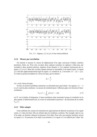 0 50 100 150 200 250 300 350 400 450 500
−1
−0.5
0
0.5
1
0 50 100 150 200 250 300 350 400 450 500
−1
−0.5
0
0.5
1
−500 −400 −300 −200 −100 0 100 200 300 400 500
−20
0
20
40
60
FIG. 1.5 – Signaux x(t) et y(t) et leur intercorrélation
1.2.2 Mesure par corrélation
On cherche à mesurer la vitesse de déplacement d’un tapis convoyeur d’objets, matières
premières, fruits, etc. Pour cela, on place deux capteurs (caméras ou capteurs à ultra-sons, par
exemple) à deux position précises, séparées d’une distance d. Ces capteurs fournissent des si-
gnaux x(t) et y(t). Bien sûr, ces deux signaux doivent se ressembler, à un retard ∆ près : le signal
y(t) doit être approximativement égal au signal x(t) retardé de ∆, c’est-à-dire x(t − ∆) ≃ y(t).
Le retard ∆ permet de déduire la vitesse du tapis, par la relation :
∆ =
d
v
, (1.6)
où v est la vitesse du tapis.
En fait, on résout le problème autrement, en cherchant pour quel retard τ les signaux x(t − τ)
et y(t) sont les plus similaires. La mesure de similarité peut s’effectuer grâce à la fonction d’inter-
corrélation :
Γyx(τ) =
W
y(t)x(t − τ)dt, (1.7)
où W est la fenêtre d’intégration. L’inter-corrélation étant maximale lorsque la similarité est la
plus grande, la détermination de ∆ se fera en recherchant la position τ du maximum de la courbe
Γyx(τ).
1.2.3 Filtre adapté
Cette méthode très connue de traitement du signal permet de détecter la présence d’un signal
connu s(t) dans du bruit. Elle est utilisée dans de nombreux systèmes. Par exemple, dans le cas
d’un radar, on cherche à détecter la présence d’un objet. Pour cela, une antenne émettrice envoie
un signal s(t). En présence d’un objet à une distance d, le signal s(t) est réﬂéchi par l’objet. Sur
10
 