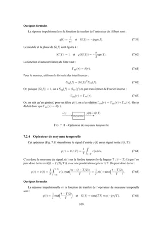 Quelques formules
La réponse impulsionnelle et la fonction de tranfert de l’opérateur de Hilbert sont :
g(t) =
1
πt
et G(f) = −jsgn(f). (7.59)
Le module et la phase de G(f) sont égales à :
|G(f)| = 1 et ϕ(G(f)) = −
π
2
sgn(f). (7.60)
La fonction d’autocorrélation du ﬁltre vaut :
Γgg(τ) = δ(τ). (7.61)
Pour le montrer, utilisons la formule des interférences :
Syy(f) = |G(f)|2
Sxx(f). (7.62)
Or, puisque |G(f)| = 1, on a Syy(f) = Sxx(f) et, par transformée de Fourier inverse :
Γyy(τ) = Γxx(τ). (7.63)
Or, on sait qu’en général, pour un ﬁltre g(t), on a la relation Γyy(τ) = Γgg(τ) ∗ Γxx(τ). On en
déduit donc que Γgg(τ) = δ(τ).
x ( t )
m o y e n n e
),()( Ttxty =
FIG. 7.11 – Opérateur de moyenne temporelle
7.2.4 Opérateur de moyenne temporelle
Cet opérateur (Fig. 7.11) transforme le signal d’entrée x(t) en un signal notée ¯x(t, T) :
y(t) = ¯x(t, T) =
1
T
t
t−T
x(u)du. (7.64)
C’est donc la moyenne du signal x(t) sur la fenêtre temporelle de largeur T : [t − T, t] (que l’on
peut donc écrire rect((t − T/2)/T)), avec une pondération égale à 1/T. On peut donc écrire :
y(t) = ¯x(t) =
1
T
+∞
−∞
x(u)rect
u − (t − T/2)
T
=
1
T
x(t) ∗ rect
t − T/2
T
. (7.65)
Quelques formules
La réponse impulsionnelle et la fonction de tranfert de l’opérateur de moyenne temporelle
sont :
g(t) =
1
T
rect
t − T/2
T
et G(f) = sinc(Tf) exp(−jπfT). (7.66)
109
 