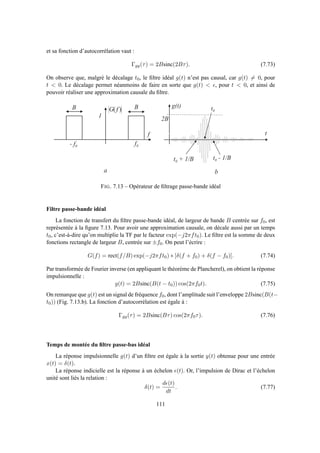 et sa fonction d’autocorrélation vaut :
Γgg(τ) = 2Bsinc(2Bτ). (7.73)
On observe que, malgré le décalage t0, le ﬁltre idéal g(t) n’est pas causal, car g(t) = 0, pour
t  0. Le décalage permet néanmoins de faire en sorte que g(t)  ǫ, pour t  0, et ainsi de
pouvoir réaliser une approximation causale du ﬁltre.
f
BB
1
)( fG
g ( t ) t 0
t
a b
f 0- f 0
0 1 2 3 4 5 6 7 8 9 1 0
- 2
- 1 . 5
- 1
- 0 . 5
0
0 . 5
1
1 . 5
2
2 B
t 0 + 1 / B t 0 - 1 / B
FIG. 7.13 – Opérateur de ﬁltrage passe-bande idéal
Filtre passe-bande idéal
La fonction de transfert du ﬁltre passe-bande idéal, de largeur de bande B centrée sur f0, est
représentée à la ﬁgure 7.13. Pour avoir une approximation causale, on décale aussi par un temps
t0, c’est-à-dire qu’on multiplie la TF par le facteur exp(−j2πft0). Le ﬁltre est la somme de deux
fonctions rectangle de largeur B, centrée sur ±f0. On peut l’écrire :
G(f) = rect(f/B) exp(−j2πft0) ∗ [δ(f + f0) + δ(f − f0)]. (7.74)
Par transformée de Fourier inverse (en appliquant le théorème de Plancherel), on obtient la réponse
impulsionnelle :
g(t) = 2Bsinc(B(t − t0)) cos(2πf0t). (7.75)
On remarque que g(t) est un signal de fréquence f0, dont l’amplitude suit l’enveloppe 2Bsinc(B(t−
t0)) (Fig. 7.13.b). La fonction d’autocorrélation est égale à :
Γgg(τ) = 2Bsinc(Bτ) cos(2πf0τ). (7.76)
Temps de montée du ﬁltre passe-bas idéal
La réponse impulsionnelle g(t) d’un ﬁltre est égale à la sortie y(t) obtenue pour une entrée
x(t) = δ(t).
La réponse indicielle est la réponse à un échelon ǫ(t). Or, l’impulsion de Dirac et l’échelon
unité sont liés la relation :
δ(t) =
dǫ(t)
dt
. (7.77)
111
 