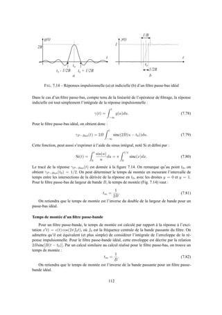 0 5 0 0 1 0 0 0 1 5 0 0 2 0 0 0 2 5 0 0 3 0 0 0 3 5 0 0 4 0 0 0 4 5 0 0
- 0 . 2
0
0 . 2
0 . 4
0 . 6
0 . 8
1
1 . 2
2 B
g ( t )
t 0
t 0 + 1 / 2 Bt 0 - 1 / 2 B
t
a b
1
t 0
t
1 / 2 B
1 / B
g ( t )
FIG. 7.14 – Réponses impulsionnelle (a) et indicielle (b) d’un ﬁltre passe-bas idéal
Dans le cas d’un ﬁltre passe-bas, compte tenu de la linéarité de l’opérateur de ﬁltrage, la réponse
indicielle est tout simplement l’intégrale de la réponse impulsionnelle :
γ(t) =
t
−∞
g(u)du. (7.78)
Pour le ﬁltre passe-bas idéal, on obtient donc :
γP−Bas(t) = 2B
t
−∞
sinc(2B(u − t0))du. (7.79)
Cette fonction, peut aussi s’exprimer à l’aide du sinus intégral, noté Si et déﬁni par :
Si(t) =
t
0
sin(u)
u
du = π
t/π
0
sinc(x)dx. (7.80)
Le tracé de la réponse γP−Bas(t) est donnée à la ﬁgure 7.14. On remarque qu’au point t0, on
obtient γP−Bas(t0) = 1/2. On peut déterminer le temps de montée en mesurant l’intervalle de
temps entre les intersections de la dérivée de la réponse en t0, avec les droites y = 0 et y = 1.
Pour le ﬁltre passe-bas de largeur de bande B, le temps de montée (Fig. 7.14) vaut :
tm =
1
2B
. (7.81)
On retiendra que le temps de montée est l’inverse du double de la largeur de bande pour un
passe-bas idéal.
Temps de montée d’un ﬁltre passe-bande
Pour un ﬁltre passe-bande, le temps de montée est calculé par rapport à la réponse à l’exci-
tation x′t) = ǫ(t) cos(2πf0t), où f0 est la fréquence centrale de la bande passante du ﬁltre. On
admettra qu’il est équivalent (et plus simple) de considérer l’intégrale de l’enveloppe de la ré-
ponse impulsionnelle. Pour le ﬁltre passe-bande idéal, cette enveloppe est décrite par la relation
2Bsinc[B(t − t0)]. Par un calcul similaire au calcul réalisé pour le ﬁltre passe-bas, on trouve un
temps de montée :
tm =
1
B
. (7.82)
On retiendra que le temps de montée est l’inverse de la bande passante pour un ﬁltre passe-
bande idéal.
112
 