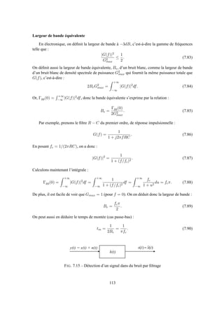 Largeur de bande équivalente
En électronique, on déﬁnit la largeur de bande à −3dB, c’est-à-dire la gamme de fréquences
telle que :
|G(f)|2
G2
max
≤
1
2
. (7.83)
On déﬁnit aussi la largeur de bande équivalente, Be, d’un bruit blanc, comme la largeur de bande
d’un bruit blanc de densité spectrale de puissance G2
max qui fournit la même puissance totale que
G(f), c’est-à-dire :
2BeG2
max =
+∞
−∞
|G(f)|2
df. (7.84)
Or, Γgg(0) =
+∞
−∞ |G(f)|2df, donc la bande équivalente s’exprime par la relation :
Be =
Γgg(0)
2G2
max
. (7.85)
Par exemple, prenons le ﬁltre R − C du premier ordre, de réponse impulsionnelle :
G(f) =
1
1 + j2πfRC
. (7.86)
En posant fc = 1/(2πRC), on a donc :
|G(f)|2
=
1
1 + (f/fc)2
. (7.87)
Calculons maintenant l’intégrale :
Γgg(0) =
+∞
−∞
|G(f)|2
df =
+∞
−∞
1
1 + (f/fc)2
df =
+∞
−∞
fc
1 + u2
du = fcπ. (7.88)
De plus, il est facile de voir que Gmax = 1 (pour f = 0). On en déduit donc la largeur de bande :
Be =
fcπ
2
. (7.89)
On peut aussi en déduire le temps de montée (cas passe-bas) :
tm =
1
2Be
=
1
πfc
. (7.90)
h ( t )
y ( t ) = x ( t ) + n ( t ) )(ˆ)( txts =
FIG. 7.15 – Détection d’un signal dans du bruit par ﬁltrage
113
 