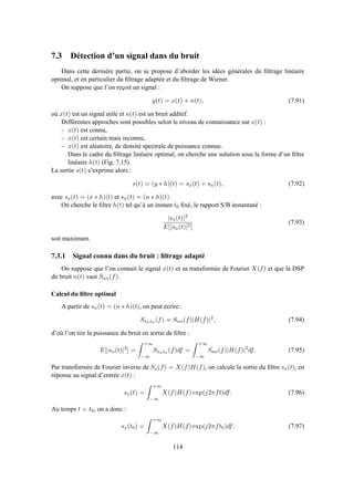 7.3 Détection d’un signal dans du bruit
Dans cette dernière partie, on se propose d’aborder les idées générales du ﬁltrage linéaire
optimal, et en particulier du ﬁltrage adaptée et du ﬁltrage de Wiener.
On suppose que l’on reçoit un signal :
y(t) = x(t) + n(t), (7.91)
où x(t) est un signal utile et n(t) est un bruit additif.
Différentes approches sont possibles selon le niveau de connaissance sur x(t) :
– x(t) est connu,
– x(t) est certain mais inconnu,
– x(t) est aléatoire, de densité spectrale de puissance connue.
Dans le cadre du ﬁltrage linéaire optimal, on cherche une solution sous la forme d’un ﬁltre
linéaire h(t) (Fig. 7.15).
La sortie s(t) s’exprime alors :
s(t) = (y ∗ h)(t) = sx(t) + sn(t), (7.92)
avec sx(t) = (x ∗ h)(t) et sn(t) = (n ∗ h)(t).
On cherche le ﬁltre h(t) tel qu’à un instant t0 ﬁxé, le rapport S/B instantané :
|sx(t)|2
E[|sn(t)|2]
(7.93)
soit maximum.
7.3.1 Signal connu dans du bruit : ﬁltrage adapté
On suppose que l’on connait le signal x(t) et sa transformée de Fourier X(f) et que la DSP
du bruit n(t) vaut Snn(f).
Calcul du ﬁltre optimal
A partir de sn(t) = (n ∗ h)(t), on peut écrire :
Ssnsn (f) = Snn(f)|H(f)|2
, (7.94)
d’où l’on tire la puissance du bruit en sortie de ﬁltre :
E[|sn(t)|2
] =
+∞
−∞
Ssnsn (f)df =
+∞
−∞
Snn(f)|H(f)|2
df. (7.95)
Par transformée de Fourier inverse de Sx(f) = X(f)H(f), on calcule la sortie du ﬁltre sx(t), en
réponse au signal d’entrée x(t) :
sx(t) =
+∞
−∞
X(f)H(f) exp(j2πft)df. (7.96)
Au temps t = t0, on a donc :
sx(t0) =
+∞
−∞
X(f)H(f) exp(j2πft0)df. (7.97)
114
 