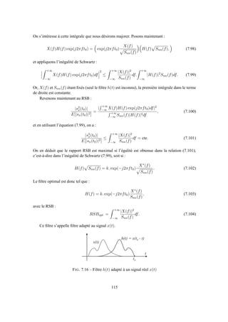 On s’intéresse à cette intégrale que nous désirons majorer. Posons maintenant :
X(f)H(f) exp(j2πft0) = exp(j2πft0)
X(f)
Snn(f)
H(f) Snn(f), (7.98)
et appliquons l’inégalité de Schwartz :
+∞
−∞
X(f)H(f) exp(j2πft0)df
2
≤
+∞
−∞
|X(f)|2
Snn(f)
df.
+∞
−∞
|H(f)|2
Snn(f)df. (7.99)
Or, X(f) et Snn(f) étant ﬁxés (seul le ﬁltre h(t) est inconnu), la première intégrale dans le terme
de droite est constante.
Revenons maintenant au RSB :
|s2
x(t0)|
E[|sn(t0)|2]
=
|
+∞
−∞ X(f)H(f) exp(j2πft0)df|2
+∞
−∞ Snn(f)|H(f)|2df
, (7.100)
et en utilisant l’équation (7.99), on a :
|s2
x(t0)|
E[|sn(t0)|2]
≤
+∞
−∞
|X(f)|2
Snn(f)
df = cte. (7.101)
On en déduit que le rapport RSB est maximal si l’égalité est obtenue dans la relation (7.101),
c’est-à-dire dans l’inégalité de Schwartz (7.99), soit si :
H(f) Snn(f) = k. exp(−j2πft0)
X∗(f)
Snn(f)
. (7.102)
Le ﬁltre optimal est donc tel que :
H(f) = k. exp(−j2πft0)
X∗(f)
Snn(f)
, (7.103)
avec le RSB :
RSBopt. =
+∞
−∞
|X(f)|2
Snn(f)
df. (7.104)
Ce ﬁltre s’appelle ﬁltre adapté au signal x(t).
x ( t )
t 0
t
h ( t ) = x ( t 0 - t )
FIG. 7.16 – Filtre h(t) adapté à un signal réel x(t)
115
 