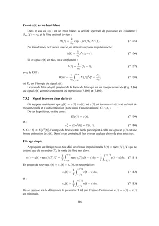 Cas où n(t) est un bruit blanc
Dans le cas où n(t) est un bruit blanc, sa densité spectrale de puissance est constante :
Snn(f) = n0, et le ﬁltre optimal devient :
H(f) =
k
n0
exp(−j2πft0)X∗
(f). (7.105)
Par transformée de Fourier inverse, on obtient la réponse impulsionnelle :
h(t) =
k
n0
x∗
(t0 − t). (7.106)
Si le signal x(t) est réel, on a simplement :
h(t) =
k
n0
x(t0 − t), (7.107)
avec le RSB :
RSB =
1
n0
+∞
−∞
|X(f)|2
df =
Ex
n0
, (7.108)
où Ex est l’énergie du signal x(t).
Le nom de ﬁltre adapté provient de la forme du ﬁltre qui est un recopie renversée (Fig. 7.16)
du signal x(t) comme le montrent les expressions (7.106) et (7.107).
7.3.2 Signal inconnu dans du bruit
On suppose maintenant que y(t) = x(t) + n(t), où x(t) est inconnu et n(t) est un bruit de
moyenne nulle et d’autocorrélation (donc aussi d’autocovariance) C(t1, t2).
De ces hypothèses, on tire donc :
E[y(t)] = x(t), (7.109)
et :
σ2
x = E[n2
(t)] = C(t, t). (7.110)
Si C(t, t) ≪ E[x2(t)], l’énergie du bruit est très faible par rapport à celle du signal et y(t) est une
bonne estimation de x(t). Dans le cas contraire, il faut trouver quelque chose de plus astucieux.
Filtrage simple
Appliquons un ﬁltrage passe-bas idéal de réponse impulsionnelle h(t) = rect(t/T)/T (qui ne
dépend que du paramètre T), la sortie du ﬁltre vaut alors :
s(t) = y(t) ∗ rect(t/T)/T =
1
T
+∞
−∞
rect(u/T)y(t − u)du =
1
T
+T/2
−T/2
y(t − u)du. (7.111)
En posant de nouveau s(t) = sx(t) + sn(t), on peut préciser :
sx(t) =
1
T
+T/2
−T/2
x(t − u)du, (7.112)
et :
sn(t) =
1
T
+T/2
−T/2
n(t − u)du. (7.113)
On se propose ici de déterminer le paramètre T tel que l’erreur d’estimation e(t) = s(t) − x(t)
est minimale.
116
 