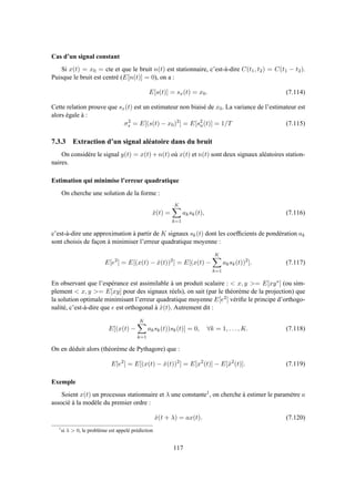 Cas d’un signal constant
Si x(t) = x0 = cte et que le bruit n(t) est stationnaire, c’est-à-dire C(t1, t2) = C(t1 − t2).
Puisque le bruit est centré (E[n(t)] = 0), on a :
E[s(t)] = sx(t) = x0. (7.114)
Cette relation prouve que sx(t) est un estimateur non biaisé de x0. La variance de l’estimateur est
alors égale à :
σ2
s = E[(s(t) − x0)2
] = E[s2
n(t)] = 1/T (7.115)
7.3.3 Extraction d’un signal aléatoire dans du bruit
On considère le signal y(t) = x(t) + n(t) où x(t) et n(t) sont deux signaux aléatoires station-
naires.
Estimation qui minimise l’erreur quadratique
On cherche une solution de la forme :
ˆx(t) =
K
k=1
aksk(t), (7.116)
c’est-à-dire une approximation à partir de K signaux sk(t) dont les coefﬁcients de pondération ak
sont choisis de façon à minimiser l’erreur quadratique moyenne :
E[e2
] = E[(x(t) − ˆx(t))2
] = E[(x(t) −
K
k=1
aksk(t))2
]. (7.117)
En observant que l’espérance est assimilable à un produit scalaire :  x, y = E[xy∗] (ou sim-
plement  x, y = E[xy] pour des signaux réels), on sait (par le théorème de la projection) que
la solution optimale minimisant l’erreur quadratique moyenne E[e2] vériﬁe le principe d’orthogo-
nalité, c’est-à-dire que e est orthogonal à ˆx(t). Autrement dit :
E[(x(t) −
K
k=1
aksk(t))sk(t)] = 0, ∀k = 1, . . . , K. (7.118)
On en déduit alors (théorème de Pythagore) que :
E[e2
] = E[(x(t) − ˆx(t))2
] = E[x2
(t)] − E[ˆx2
(t)]. (7.119)
Exemple
Soient x(t) un processus stationnaire et λ une constante1, on cherche à estimer le paramètre a
associé à la modèle du premier ordre :
ˆx(t + λ) = ax(t). (7.120)
1
si λ  0, le problème est appelé prédiction
117
 
