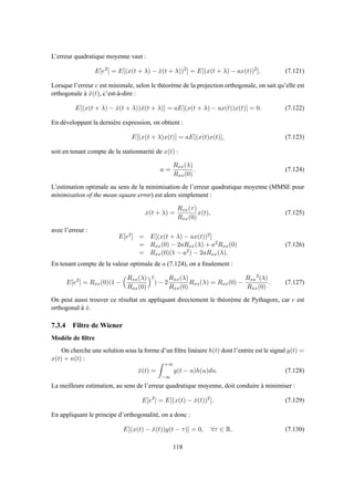 L’erreur quadratique moyenne vaut :
E[e2
] = E[(x(t + λ) − ˆx(t + λ))2
] = E[(x(t + λ) − ax(t))2
]. (7.121)
Lorsque l’erreur e est minimale, selon le théorème de la projection orthogonale, on sait qu’elle est
orthogonale à ˆx(t), c’est-à-dire :
E[(x(t + λ) − ˆx(t + λ))ˆx(t + λ)] = aE[(x(t + λ) − ax(t))x(t)] = 0. (7.122)
En développant la dernière expression, on obtient :
E[(x(t + λ)x(t)] = aE[(x(t)x(t)], (7.123)
soit en tenant compte de la stationnarité de x(t) :
a =
Rxx(λ)
Rxx(0)
. (7.124)
L’estimation optimale au sens de la minimisation de l’erreur quadratique moyenne (MMSE pour
minimisation of the mean square error) est alors simplement :
x(t + λ) =
Rxx(τ)
Rxx(0)
x(t), (7.125)
avec l’erreur :
E[e2] = E[(x(t + λ) − ax(t))2]
= Rxx(0) − 2aRxx(λ) + a2Rxx(0)
= Rxx(0)(1 − a2) − 2aRxx(λ).
(7.126)
En tenant compte de la valeur optimale de a (7.124), on a ﬁnalement :
E[e2
] = Rxx(0)(1 −
Rxx(λ)
Rxx(0)
2
) − 2
Rxx(λ)
Rxx(0)
Rxx(λ) = Rxx(0) −
Rxx
2
(λ)
Rxx(0)
. (7.127)
On peut aussi trouver ce résultat en appliquant directement le théorème de Pythagore, car e est
orthogonal à ˆx.
7.3.4 Filtre de Wiener
Modèle de ﬁltre
On cherche une solution sous la forme d’un ﬁltre linéaire h(t) dont l’entrée est le signal y(t) =
x(t) + n(t) :
ˆx(t) =
+∞
−∞
y(t − u)h(u)du. (7.128)
La meilleure estimation, au sens de l’erreur quadratique moyenne, doit conduire à minimiser :
E[e2
] = E[(x(t) − ˆx(t))2
]. (7.129)
En appliquant le principe d’orthogonalité, on a donc :
E[(x(t) − ˆx(t))y(t − τ)] = 0, ∀τ ∈ R. (7.130)
118
 