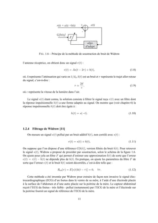 r ( t ) = s ( t ) + b ( t ) +
-
e ( t )
a l g o .
d ' a d a p t .
F
G [ b ( t ) ]
FIG. 1.6 – Principe de la méthode de soustraction de bruit de Widrow
l’antenne réceptrice, on obtient donc un signal r(t) :
r(t) = As(t − 2τ) + b(t), (1.8)
où A représente l’atténuation qui varie en 1/d2, b(t) est un bruit et τ représente le trajet aller-retour
du signal, c’est-à-dire :
τ ≃
2d
c
, (1.9)
où c représente la vitesse de la lumière dans l’air.
Le signal s(t) étant connu, la solution consiste à ﬁltrer le signal reçu r(t) avec un ﬁltre dont
la réponse impulsionnelle h(t) a une forme adaptée au signal. On montre que (voir chapitre 6) la
réponse impulsionnelle h(t) doit être égale à :
h(t) = s(−t). (1.10)
1.2.4 Filtrage de Widrow [11]
On mesure un signal s(t) pollué par un bruit additif b(t), non corrélé avec s(t) :
r(t) = s(t) + b(t), (1.11)
On suppose que l’on dispose d’une référence G[b(t)], version ﬁltrée du bruit b(t). Pour retouver
le signal s(t), Widrow a proposé de procéder par soustraction, selon le schéma de la ﬁgure 1.6.
On ajuste pour cela un ﬁltre F qui permet d’estimer une approximation ˆb(t) de sorte que l’erreur
e(t) = r(t) − ˆb(t) ne dépende plus de b(t). En pratique, on ajuste les paramètres du ﬁltre F de
sorte que l’erreur e(t) et le bruit b(t) soient décorrélés, c’est-à-dire telle que :
Reb(τ) = E[e(t)b(t − τ)] = 0, ∀τ. (1.12)
Cette méthode a été inventée par Widrow pour extraire de façon non invasive le signal élec-
trocardiographique (ECG) d’un foetus dans le ventre de sa mère, à l’aide d’une électrode placée
à la surface de l’abdomen et d’une autre placée sur la poitrine de la mère. Le capteur abdominal
reçoit l’ECG du foetus - très faible - pollué (notamment) par l’ECG de la mère et l’électrode sur
la poitrine fournit un signal de référence de l’ECG de la mère.
11
 
