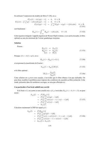 En utilisant l’expression du modèle de ﬁltre (7.128), on a :
E[(x(t) − ˆx(t))y(t − τ)] = 0, ∀τ ∈ R
E[(x(t) −
+∞
−∞ y(t − u)h(u)du)y(t − τ)] = 0, ∀τ ∈ R
E[x(t)y(t − τ)] =
+∞
−∞ E[y(t − u)y(t − τ)]h(u)du), ∀τ ∈ R,
(7.131)
soit ﬁnalement :
Rxy(τ) =
+∞
−∞
Ryy(τ − u)h(u)du, ∀τ ∈ R. (7.132)
Cette équation intégrale s’appelle équation de Wiener-Hopf et donne, si on sait la résoudre, le ﬁltre
optimal au sens du minimum de l’erreur quadratique moyenne.
Solution
Posons :
Rxy(τ) ⇋ Sxy(f)
Ryy(τ) ⇋ Syy(f)
h(t) ⇋ H(f).
(7.133)
Puisque ˆx(t) = h(t) ∗ y(t), on a :
Rxy(τ) = Ryy(τ) ∗ h(τ), (7.134)
et en prenant la transformée de Fourier :
Sxy(f) = Syy(f)H(f), (7.135)
et le ﬁltre optimal :
H(f) =
Sxy(f)
Syy(f)
. (7.136)
Cette solution est a priori non causale, c’est-à-dire que le ﬁltre obtenu n’est pas réalisable. On
peut donc modiﬁer le problème pour imposer des conditions de causalité au ﬁltre recherché. Cette
étude, présentée dans de nombreux ouvrages, ne sera pas effectuée ici.
Cas particulier d’un bruit additif non corrélé
Si le bruit n(t) est centré et non corrélé avec x(t), c’est-à-dire Rxn(τ) = 0, ∀τ ∈ R, on peut
écrire :
Sxy(f) = F{Rxy(τ)}
= F{
+∞
−∞ x(t)y(t − τ)dt}
= F{
+∞
−∞ x(t)(x(t − τ) + n(t − τ))dt}
= F{
+∞
−∞ x(t)x(t − τ)dt}
= Sxx(f).
(7.137)
Calculons maintenant la DSP du signal y(t) :
Syy(f) = F{Ryy(τ)}
= F{
+∞
−∞ y(t)y(t − τ)dt}
= F{
+∞
−∞ (x(t) + n(t))(x(t − τ) + n(t − τ))dt}
= F{
+∞
−∞ [x(t)x(t − τ) + n(t)n(t − τ)]dt}
= Sxx(f) + Snn(f).
(7.138)
119
 