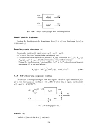 y 1 ( t )
)(1 fG
x ( t )
y 2 ( t )
)(2 fG
x ( t )
FIG. 7.18 – Filtrage d’un signal par deux ﬁltres moyenneurs.
Densités spectrales de puissance
Exprimer les densités spectrales de puissance de y1(t) et y2(t), en fonction de Sxx(f), et
G1(f) ou G2(f).
Densité spectrale de puissance de y(t)
On considère maintenant le signal somme : y(t) = y1(t) + y2(t).
– Calculer la fonction d’autocorrélation statistique de y(t).
– En déduire sa densité spectrale de puissance, Syy(f), en fonction de Sxx(f), Sy1y1 (f),
Sy2y2 (f), G1(f) et G2(f). Quel théorème utilisez-vous pour faire ce calcul ?
– Calculer les transformées de Fourier des ﬁltres G1(f) et G2(f), et montrer que la densité
spectrale de y(t) se met sous la forme :
Syy(f) = Xrect
f
2B
sinc2
(Tf)(1 + cos(πfT))2
X. (7.141)
7.4.3 Extraction d’une composante continue
On considère le montage de la ﬁgure 7.19, dans laquelle s(t) est un signal déterministe, n(t)
est un bruit stationnaire non corrélé avec s(t). Le ﬁltre G est un ﬁltre de réponse impulsionnelle
g(t) = rect((t − T/2)/T)/T.
+n ( t )
s ( t )
y ( t )
)( fG
n ( t ) + s ( t )
+
- 1
- s ( t )
z ( t )
FIG. 7.19 – Filtrage passe-bas.
Calcul de z(t)
Exprimer z(t) en fonction de g(t), s(t), et n(t).
121
 