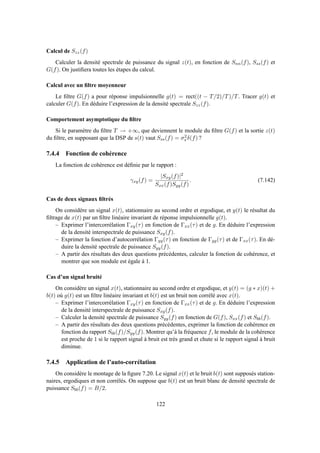 Calcul de Szz(f)
Calculer la densité spectrale de puissance du signal z(t), en fonction de Snn(f), Sss(f) et
G(f). On justiﬁera toutes les étapes du calcul.
Calcul avec un ﬁltre moyenneur
Le ﬁltre G(f) a pour réponse impulsionnelle g(t) = rect((t − T/2)/T)/T. Tracer g(t) et
calculer G(f). En déduire l’expression de la densité spectrale Szz(f).
Comportement asymptotique du ﬁltre
Si le paramètre du ﬁltre T → +∞, que deviennent le module du ﬁltre G(f) et la sortie z(t)
du ﬁltre, en supposant que la DSP de s(t) vaut Sss(f) = σ2
s δ(f) ?
7.4.4 Fonction de cohérence
La fonction de cohérence est déﬁnie par le rapport :
γxy(f) =
|Sxy(f)|2
Sxx(f)Syy(f)
. (7.142)
Cas de deux signaux ﬁltrés
On considère un signal x(t), stationnaire au second ordre et ergodique, et y(t) le résultat du
ﬁltrage de x(t) par un ﬁltre linéaire invariant de réponse impulsionnelle g(t).
– Exprimer l’intercorrélation Γxy(τ) en fonction de Γxx(τ) et de g. En déduire l’expression
de la densité interspectrale de puissance Sxy(f).
– Exprimer la fonction d’autocorrélation Γyy(τ) en fonction de Γgg(τ) et de Γxx(τ). En dé-
duire la densité spectrale de puissance Syy(f).
– A partir des résultats des deux questions précédentes, calculer la fonction de cohérence, et
montrer que son module est égale à 1.
Cas d’un signal bruité
On considère un signal x(t), stationnaire au second ordre et ergodique, et y(t) = (g ∗ x)(t) +
b(t) où g(t) est un ﬁltre linéaire invariant et b(t) est un bruit non corrélé avec x(t).
– Exprimer l’intercorrélation Γxy(τ) en fonction de Γxx(τ) et de g. En déduire l’expression
de la densité interspectrale de puissance Sxy(f).
– Calculer la densité spectrale de puissance Syy(f) en fonction de G(f), Sxx(f) et Sbb(f).
– A partir des résultats des deux questions précédentes, exprimer la fonction de cohérence en
fonction du rapport Sbb(f)/Syy(f). Montrer qu’à la fréquence f, le module de la cohérence
est proche de 1 si le rapport signal à bruit est très grand et chute si le rapport signal à bruit
diminue.
7.4.5 Application de l’auto-corrélation
On considère le montage de la ﬁgure 7.20. Le signal x(t) et le bruit b(t) sont supposés station-
naires, ergodiques et non corrélés. On suppose que b(t) est un bruit blanc de densité spectrale de
puissance Sbb(f) = B/2.
122
 