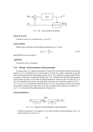 +
a u t o - c o r r é l .
x ( t )
b ( t )
y ( t )
)( fG
)( tb yR
FIG. 7.20 – Autocorrélation et ﬁltrage.
Calcul de la sortie
Calculer la sortie y(t) en fonction de g, x(t) et b(t).
Autocorrélation
Montrer que la fonction d’autocorrélation statistique Ryb(τ) s’écrit :
Ryb(τ) =
B
2
g(τ). (7.143)
Quel théorème avez-vous utilisé ?
Application
A quoi peut servir ce montage ?
7.4.6 Filtrage - Préaccentuation et désaccentuation
Un signal audio x(t), supposé stationnaire à l’ordre deux et de densité spectrale de puissance
connue Sxx(f), est transmis sur un canal soumis à un bruit b(t), centré, stationnaire au second
ordre et de densité spectrale de puissance connue, Sbb(f). Pour améliorer le rapport signal à bruit,
on propose d’intercaler le système de ﬁltrage (Fig. 7.21), constitué d’un ﬁltre de préaccentuation
avant l’entrée du canal, et d’un ﬁltre de désaccentuation en sortie du canal. On note Hp(f) et
Hd(f) les transformées de Fourier des deux ﬁltres. On désire que la sortie du système soit x(t) +
w(t), où w(t) est la contribution ﬁltrée du bruit b(t), avec une puissance de bruit aussi petite
que possible à puissance du signal ﬁxée. Pour cela, on impose que la puissance du signal y(t) =
hp(t) ∗ x(t) en sortie du ﬁltre préaccentuateur soit égale à P0.
Calculs préliminaires
)( fH p )( fH d
)( tx )()( twtx +)( ty
)( tb
FIG. 7.21 – Système de préaccentuation et désaccentuation.
– Calculer la puissance Py du signal Y (t) en sortie du ﬁltre de préaccentuation Hp(f), en
fonction de Hp(f) et de Sxx(f).
123
 