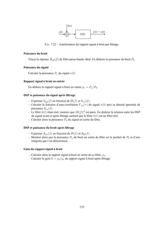 x ( t )
b ( t )
y ( t ) + n ( t )
H ( f )
FIG. 7.22 – Amélioration du rapport signal à bruit par ﬁltrage.
Puissance du bruit
Tracer la réponse Hpb(f) du ﬁltre passe-bande idéal. En déduire la puissance du bruit Pb.
Puissance du signal
Calculer la puissance Px du signal x(t).
Rapport signal à bruit en entrée
En déduire le rapport signal à bruit en entrée ρe = Px/Pb.
DSP et puissance du signal après ﬁltrage
– Exprimer Syy(f) en fonction de H(f) et Sxx(f).
– Calculer la fonction d’auto-corrélation Γxx(τ) du signal x(t) puis sa densité spectrale de
puissance Sxx(f).
– Le ﬁltre h(t) étant réel, montrer que |H(f)|2 est paire. En déduire la relation entre les DSP
du signal avant et après ﬁltrage sachant que le ﬁltre h(t) est un ﬁltre réel.
– Calculer alors la puissance Py du signal en sortie du ﬁltre.
DSP et puissance du bruit après ﬁltrage
– Exprimer Snn(f) en fonction de H(f) et Sbb(f).
– Montrer alors que la puissance Pn du bruit en sortie du ﬁltre est le produit de Pb et d’une
intégrale que l’on déterminera.
Gain du rapport signal à bruit
– Calculer alors le rapport signal à bruit en sortie de ce ﬁltre, ρs.
– Calculer le gain G = ρs/ρe du rapport signal à bruit après ﬁltrage.
125
 