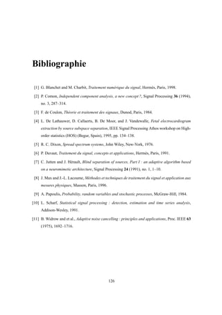 Bibliographie
[1] G. Blanchet and M. Charbit, Traitement numérique du signal, Hermès, Paris, 1998.
[2] P. Comon, Independent component analysis, a new concept ?, Signal Processing 36 (1994),
no. 3, 287–314.
[3] F. de Coulon, Théorie et traitement des signaux, Dunod, Paris, 1984.
[4] L. De Lathauwer, D. Callaerts, B. De Moor, and J. Vandewalle, Fetal electrocardiogram
extraction by source subspace separation, IEEE Signal Processing Athos workshop on High-
order statistics (HOS) (Begur, Spain), 1995, pp. 134–138.
[5] R. C. Dixon, Spread spectrum systems, John Wiley, New-York, 1976.
[6] P. Duvaut, Traitement du signal, concepts et applications, Hermès, Paris, 1991.
[7] C. Jutten and J. Hérault, Blind separation of sources, Part I : an adaptive algorithm based
on a neuromimetic architecture, Signal Processing 24 (1991), no. 1, 1–10.
[8] J. Max and J.-L. Lacoume, Méthodes et techniques de traitement du signal et application aux
mesures physiques, Masson, Paris, 1996.
[9] A. Papoulis, Probability, random variables and stochastic processes, McGraw-Hill, 1984.
[10] L. Scharf, Statistical signal processing : detection, estimation and time series analysis,
Addison-Wesley, 1991.
[11] B. Widrow and et al., Adaptive noise cancelling : principles and applications, Proc. IEEE 63
(1975), 1692–1716.
126
 