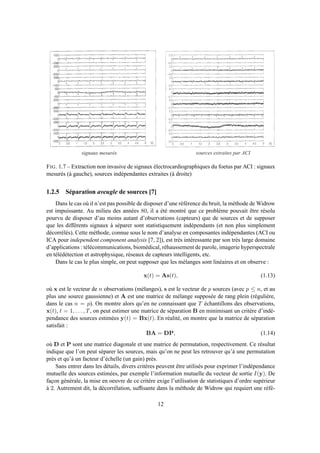 s i g n a u x m e s u r é s s o u r c e s e x t r a i t e s p a r A C I
FIG. 1.7 – Extraction non invasive de signaux électrocardiographiques du foetus par ACI : signaux
mesurés (à gauche), sources indépendantes extraites (à droite)
1.2.5 Séparation aveugle de sources [7]
Dans le cas où il n’est pas possible de disposer d’une référence du bruit, la méthode de Widrow
est impuissante. Au milieu des années 80, il a été montré que ce problème pouvait être résolu
pourvu de disposer d’au moins autant d’observations (capteurs) que de sources et de supposer
que les différents signaux à séparer sont statistiquement indépendants (et non plus simplement
décorrélés). Cette méthode, connue sous le nom d’analyse en composantes indépendantes (ACI ou
ICA pour independent component analysis [7, 2]), est très intéressante par son très large domaine
d’applications : télécommunications, biomédical, réhaussement de parole, imagerie hyperspectrale
en télédétection et astrophysique, réseaux de capteurs intelligents, etc.
Dans le cas le plus simple, on peut supposer que les mélanges sont linéaires et on observe :
x(t) = As(t), (1.13)
où x est le vecteur de n observations (mélanges), s est le vecteur de p sources (avec p ≤ n, et au
plus une source gaussienne) et A est une matrice de mélange supposée de rang plein (régulière,
dans le cas n = p). On montre alors qu’en ne connaissant que T échantillons des observations,
x(t), t = 1, . . . , T, on peut estimer une matrice de séparation B en minimisant un critère d’indé-
pendance des sources estimées y(t) = Bx(t). En réalité, on montre que la matrice de séparation
satisfait :
BA = DP, (1.14)
où D et P sont une matrice diagonale et une matrice de permutation, respectivement. Ce résultat
indique que l’on peut séparer les sources, mais qu’on ne peut les retrouver qu’à une permutation
près et qu’à un facteur d’échelle (un gain) près.
Sans entrer dans les détails, divers critères peuvent être utilisés pour exprimer l’indépendance
mutuelle des sources estimées, par exemple l’information mutuelle du vecteur de sortie I(y). De
façon générale, la mise en oeuvre de ce critère exige l’utilisation de statistiques d’ordre supérieur
à 2. Autrement dit, la décorrélation, sufﬁsante dans la méthode de Widrow qui requiert une réfé-
12
 