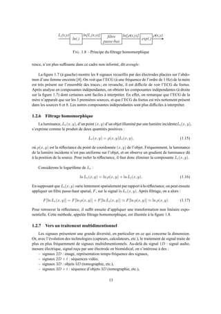 l n ( . )
f i l t r e
p a s s e - b a s
e x p ( . )
L r ( x , y ) l n [ L r ( x , y ) ] l n [ r ( x , y ) ] r ( x , y )
FIG. 1.8 – Principe du ﬁltrage homomorphique
rence, n’est plus sufﬁsante dans ce cadre non informé, dit aveugle.
La ﬁgure 1.7 (à gauche) montre les 8 signaux recueillis par des électrodes placées sur l’abdo-
men d’une femme enceinte [4]. On voit que l’ECG (à une fréquence de l’ordre de 1 Hz) de la mère
est très présent sur l’ensemble des traces ; en revanche, il est difﬁcile de voir l’ECG du foetus.
Après analyse en composantes indépendantes, on obtient les composantes indépendantes (à droite
sur la ﬁgure 1.7) dont certaines sont faciles à interpréter. En effet, on remarque que l’ECG de la
mère n’apparaît que sur les 3 premières sources, et que l’ECG du foetus est très nettement présent
dans les sources 6 et 8. Les autres composantes indépendantes sont plus difﬁciles à interpréter.
1.2.6 Filtrage homomorphique
La luminance, Lr(x, y), d’un point (x, y) d’un objet illuminé par une lumière incidenteLi(x, y),
s’exprime comme le produit de deux quantités positives :
Lr(x, y) = ρ(x, y)Li(x, y), (1.15)
où ρ(x, y) est la réﬂectance du point de coordonnée (x, y) de l’objet. Fréquemment, la luminance
de la lumière incidente n’est pas uniforme sur l’objet, et on observe un gradient de luminance dû
à la position de la source. Pour isoler la réﬂectance, il faut donc éliminer la composante Li(x, y).
Considérons le logarithme de Lr :
ln Lr(x, y) = ln ρ(x, y) + ln Li(x, y). (1.16)
En supposant que Li(x, y) varie lentement spatialement par rapport à la réﬂectance, on peut ensuite
appliquer un ﬁltre passe-haut spatial, F, sur le signal ln Lr(x, y). Après ﬁltrage, on a alors :
F[ln Lr(x, y)] = F[ln ρ(x, y)] + F[ln Li(x, y)] ≃ F[ln ρ(x, y)] ≃ ln ρ(x, y). (1.17)
Pour retrouver la réﬂectance, il sufﬁt ensuite d’appliquer une transformation non linéaire expo-
nentielle. Cette méthode, appelée ﬁltrage homomorphique, est illustrée à la ﬁgure 1.8.
1.2.7 Vers un traitement multidimentionnel
Les signaux présentent une grande diversité, en particulier en ce qui concerne la dimension.
Or, avec l’évolution des technologies (capteurs, calculateurs, etc.), le traitement de signal traite de
plus en plus fréquemment de signaux multidimentionnels. Au-delà du signal 1D : signal audio,
mesure électrique, signal reçu par une électrode en biomédical, on s’intéresse à des :
– signaux 2D : image, représentation temps-fréquence des signaux,
– signaux 2D + t : séquences vidéo,
– signaux 3D : objets 3D (tomographie, etc.),
– signaux 3D + t : séquence d’objets 3D (tomographie, etc.),
13
 