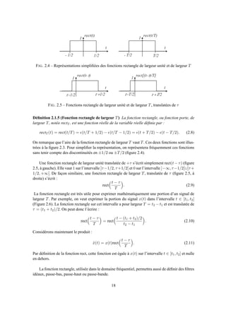 t
r e c t ( t )
- 1 / 2 1 / 2
t
r e c t ( t / T )
- T / 2 T / 2
1 1
FIG. 2.4 – Représentations simpliﬁées des fonctions rectangle de largeur unité et de largeur T
t
r e c t ( t - t )
t
r e c t [ ( t - t ) / T ]
1 1
t - 1 / 2 t + 1 / 2 t - T / 2 t + T / 2
FIG. 2.5 – Fonctions rectangle de largeur unité et de largeur T, translatées de τ
Déﬁnition 2.1.5 (Fonction rectangle de largeur T) La fonction rectangle, ou fonction porte, de
largeur T, notée rectT , est une fonction réelle de la variable réelle déﬁnie par :
rectT (t) = rect(t/T) = ǫ(t/T + 1/2) − ǫ(t/T − 1/2) = ǫ(t + T/2) − ǫ(t − T/2). (2.8)
On remarque que l’aire de la fonction rectangle de largeur T vaut T. Ces deux fonctions sont illus-
trées à la ﬁgure 2.3. Pour simpliﬁer la représentation, on représentera fréquemment ces fonctions
sans tenir compte des discontinuités en ±1/2 ou ±T/2 (ﬁgure 2.4).
Une fonction rectangle de largeur unité translatée de +τ s’écrit simplement rect(t − τ) (ﬁgure
2.5, à gauche). Elle vaut 1 sur l’intervalle ]τ−1/2, τ+1/2[ et 0 sur l’intervalle ]−∞, τ−1/2[∪]τ+
1/2, +∞[. De façon similaire, une fonction rectangle de largeur T, translatée de τ (ﬁgure 2.5, à
droite) s’écrit :
rect
t − τ
T
. (2.9)
La fonction rectangle est très utile pour exprimer mathématiquement une portion d’un signal de
largeur T. Par exemple, on veut exprimer la portion du signal x(t) dans l’intervalle t ∈ [t1, t2]
(Figure 2.6). La fonction rectangle sur cet intervalle a pour largeur T = t2 − t1 et est translatée de
τ = (t1 + t2)/2. On peut donc l’écrire :
rect
t − τ
T
= rect
t − (t1 + t2)/2
t2 − t1
. (2.10)
Considérons maintenant le produit :
˜x(t) = x(t)rect
t − τ
T
. (2.11)
Par déﬁnition de la fonction rect, cette fonction est égale à x(t) sur l’intervalle t ∈ [t1, t2] et nulle
en dehors.
La fonction rectangle, utilisée dans le domaine fréquentiel, permettra aussi de déﬁnir des ﬁltres
idéaux, passe-bas, passe-haut ou passe-bande.
18
 