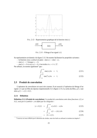 −5 −4 −3 −2 −1 0 1 2 3 4 5
−0.4
−0.2
0
0.2
0.4
0.6
0.8
1
FIG. 2.12 – Représentation graphique de la fonction sinc(u)
h ( t )
x ( t ) y ( t )
FIG. 2.13 – Filtrage d’un signal x(t)
Sa représentation est donnée à la ﬁgure 2.12. On montre facilement les propriétés suivantes :
– la fonction sinus cardinal est paire : sinc(u) = sinc(−u),
– sinc(u) → 1 lorsque u → 0,
– sinc(u) = 0 si sin(πu) = 0, c’est-à-dire si u = k ∈ Z∗.
Par ailleurs, on montre également1 que :
+∞
−∞
sinc(u)du = 1, (2.21)
+∞
−∞
sinc2
(u)du = 1. (2.22)
2.3 Produit de convolution
L’opérateur de convolution est aussi très courant. Il est associé à l’opération de ﬁltrage d’un
signal x(t) par un ﬁltre de réponse impulsionnelle h(t) (ﬁgure 2.13). La sortie du ﬁltre, y(t), vaut
alors y(t) = x(t) ∗ h(t).
2.3.1 Déﬁnition
Déﬁnition 2.3.1 (Produit de convolution) Le produit de convolution entre deux fonctions x(t) et
h(t), noté par le symbole ∗, est déﬁni par les intégrales :
(x ∗ h)(t) =
+∞
−∞
x(u)h(t − u)du (2.23)
=
+∞
−∞
x(t − v)h(v)dv (2.24)
= (h ∗ x)(t). (2.25)
1
l’exercice est assez difﬁcile par le théorème des résidus, mais très facile en utilisant le résultats du chapitre 5
23
 