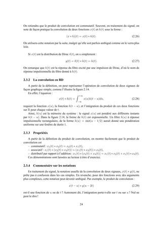 On retiendra que le produit de convolution est commutatif. Souvent, en traitement du signal, on
note de façon pratique la convolution de deux fonctions x(t) et h(t) sous la forme :
(x ∗ h)(t) = x(t) ∗ h(t). (2.26)
On utilisera cette notation par la suite, malgré qu’elle soit parfois ambiguë comme on le verra plus
loin.
Si x(t) est la distribution de Dirac δ(t), on a simplement :
y(t) = δ(t) ∗ h(t) = h(t). (2.27)
On remarque que h(t) est la réponse du ﬁltre excité par une impulsion de Dirac, d’où le nom de
réponse impulsionnelle du ﬁltre donné à h(t).
2.3.2 La convolution en BD
A partir de la déﬁnition, on peut représenter l’opération de convolution de deux signaux de
façon graphique simple, comme l’illustre la ﬁgure 2.14.
En effet, l’équation :
x(t) ∗ h(t) =
+∞
−∞
x(u)h(t − u)du, (2.28)
requiert la fonction x(u), la fonction h(t − u), et l’intégration du produit de ces deux fonctions
sur R pour chaque valeur de t.
Ainsi, h(u) est la mémoire du système : le signal x(u) est pondéré aux différents instants
par h(t − u). Dans la ﬁgure 2.14, la forme de h(t) est exponentielle. Un ﬁltre h(u) à réponse
impulsionnelle rectangulaire, de la forme h(u) = rect(u − 1/2) aurait donné une pondération
uniforme sur une fenêtre de durée 1.
2.3.3 Propriétés
A partir de la déﬁnition du produit de convolution, on montre facilement que le produit de
convolution est
– commutatif : x1(t) ∗ x2(t) = x2(t) ∗ x1(t),
– associatif : x1(t) ∗ (x2(t) ∗ x3(t)) = (x1(t) ∗ x2(t)) ∗ x3(t),
– distributif par rapport à l’addition : x1(t) ∗ (x2(t) + x3(t)) = x1(t) ∗ x2(t) + x1(t) ∗ x3(t).
Ces démonstrations sont laissées au lecteur à titre d’exercice.
2.3.4 Commentaire sur les notations
En traitement du signal, la notation usuelle de la convolution de deux signaux, x(t) ∗ y(t), ne
prête pas à confusion dans les cas simples. En revanche, pour des fonctions avec des arguments
plus complexes, cette notation peut devenir ambiguë. Par exemple, le produit de convolution :
x(t − u) ∗ y(u − 2t) (2.29)
est-il une fonction de u ou de t ? Autrement dit, l’intégration porte-t-elle sur t ou sur u ? Nul ne
peut le dire !
24
 
