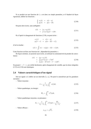 Si ce produit est une fonction de t, u est donc un simple paramètre, et il faudrait de façon
rigoureuse, déﬁnir les fonctions :
x1(t) = x(t − u)
y1(t) = y(u − 2t)
(2.30)
On peut alors écrire, sans ambigüité :
z(t) = (x1 ∗ y1)(t)
= x1(v)y1(t − v)dv.
(2.31)
Or, d’après le changement de fonctions (2.30), on peut écrire :
x1(v) = x(v − u)
y1(t − v) = y(u − 2(t − v)),
(2.32)
d’où le résultat :
z(t) = x(v − u)y(u − 2(t − v))dv. (2.33)
Cette fonction est bien une fonction de t, dépendant du paramètre u.
De façon similaire, on pourrait aussi écrire, en utilisant la commutativité du produit de convo-
lution :
z(t) = (y1 ∗ x1)(t)
= y1(v′)x1(t − v′)dv′
= y(u − 2v′)x(t − v′ − u)dv′.
(2.34)
En posant t − v′ = v, on vériﬁe facilement, après changement de variable, que les deux intégrales
(2.33) et (2.34) sont identiques.
2.4 Valeurs caractéristiques d’un signal
Soit un signal x(t) déﬁni sur un intervalle [t1, t2]. On peut le caractériser par les grandeurs
suivantes :
– Valeur moyenne :
x =
1
t2 − t1
t2
t1
x(t)dt, (2.35)
– Valeur quadratique, ou énergie :
Wx =
t2
t1
x2
(t)dt, (2.36)
– Valeur quadratique moyenne, ou puissance :
Px =
1
t2 − t1
t2
t1
x2
(t)dt =
Wx
t2 − t1
, (2.37)
– Valeur efﬁcace :
xeff = Px. (2.38)
26
 