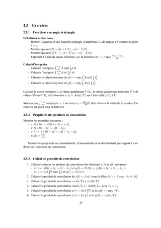 2.5 Exercices
2.5.1 Fonctions rectangle et triangle
Déﬁnitions de fonctions
– Donner l’équation d’une fonction rectangle d’amplitude A, de largeur 2T centrée au point
t = τ.
– Montrer que rect(t) = ǫ(t + 1/2) − ǫ(t − 1/2).
– Montrer que rect(t/T) = ǫ(t + T/2) − ǫ(t − T/2).
– Exprimer à l’aide de seules fonctions sgn la fonction x(t) = A rect(t−t0−T/2
∆ ).
Calcul d’intégrales
– Calculer l’intégrale
+∞
−∞ A rect( t
∆ ) dt.
– Calculer l’intégrale
+∞
−∞ A tri( t
∆ ) dt.
– Calculer la valeur moyenne de x(t) = repT A rect( t
∆ ) .
– Calculer la valeur moyenne de y(t) = repT A tri( t
∆ ) .
Calculer la valeur moyenne ¯x, la valeur quadratique V Qx, la valeur quadratique moyenne ¯x2 et la
valeur efﬁcace V Ex de la fonction x(t) = A tri(t/T) sur l’intervalle [−T, +T].
Montrer que
+∞
−∞ sinc(u)du = 1 où sinc(u) = sin(πu)
πu (On utilisera la méthode de résidus. Cet
exercice est assez long et difﬁcile).
2.5.2 Propriétés des produits de convolution
Montrer les propriétés suivantes :
– x(t) ∗ δ(t) = δ(t) ∗ x(t) = x(t),
– x(t) ∗ δ(t − t0) = x(t − t0),
– x(t − t1) ∗ δ(t − t2) = x(t − t1 − t2),
– δ(at) = δ(t)
|a| .
Montrer les propriétés de commutativité, d’associativité et de distributivité par rapport à l’ad-
dition de l’opérateur de convolution.
2.5.3 Calcul de produits de convolution
1. Calculer et tracer les produits de convolution des fonctions x(t) et y(t) suivantes :
– x(t) = A[δ(t + t0) + δ(t − t0)] et y(t) = B(δ(t) + 1
2 [δ(t + t1) + δ(t − t1)])
– x(t) = cos (πt
T ) rect( t
T ) et y(t) = A δT (t).
2. Calculer le produit de convolution de x(t) = A ǫ(t) avec le ﬁltre h(t) = 1
τ exp(−t/τ) ǫ(t).
3. Calculer le produit de convolution rect(t/T) ∗ rect(t/T).
4. Calculer le produit de convolution rect(t/T1) ∗ rect(t/T2), avec T1 > T2.
5. Calculer le produit de convolution x(t) = sin (2πt
T ) et de y(t) = rect(t/θ).
6. Calculer le produit de convolution x(t) = tri( t
T ) et de y(t) = rect(t/T).
27
 