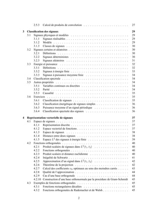 2.5.3 Calcul de produits de convolution . . . . . . . . . . . . . . . . . . . . . 27
3 Classiﬁcation des signaux 29
3.1 Signaux physiques et modèles . . . . . . . . . . . . . . . . . . . . . . . . . . . 29
3.1.1 Signaux réalisables . . . . . . . . . . . . . . . . . . . . . . . . . . . . . 29
3.1.2 Modèle . . . . . . . . . . . . . . . . . . . . . . . . . . . . . . . . . . . 29
3.1.3 Classes de signaux . . . . . . . . . . . . . . . . . . . . . . . . . . . . . 30
3.2 Signaux certains et aléatoires . . . . . . . . . . . . . . . . . . . . . . . . . . . . 30
3.2.1 Déﬁnitions . . . . . . . . . . . . . . . . . . . . . . . . . . . . . . . . . 30
3.2.2 Signaux déterministes . . . . . . . . . . . . . . . . . . . . . . . . . . . 30
3.2.3 Signaux aléatoires . . . . . . . . . . . . . . . . . . . . . . . . . . . . . 31
3.3 Energie et puissance . . . . . . . . . . . . . . . . . . . . . . . . . . . . . . . . 32
3.3.1 Déﬁnitions . . . . . . . . . . . . . . . . . . . . . . . . . . . . . . . . . 32
3.3.2 Signaux à énergie ﬁnie . . . . . . . . . . . . . . . . . . . . . . . . . . . 33
3.3.3 Signaux à puissance moyenne ﬁnie . . . . . . . . . . . . . . . . . . . . 34
3.4 Classiﬁcation spectrale . . . . . . . . . . . . . . . . . . . . . . . . . . . . . . . 34
3.5 Autres propriétés . . . . . . . . . . . . . . . . . . . . . . . . . . . . . . . . . . 34
3.5.1 Variables continues ou discrètes . . . . . . . . . . . . . . . . . . . . . . 34
3.5.2 Parité . . . . . . . . . . . . . . . . . . . . . . . . . . . . . . . . . . . . 34
3.5.3 Causalité . . . . . . . . . . . . . . . . . . . . . . . . . . . . . . . . . . 35
3.6 Exercices . . . . . . . . . . . . . . . . . . . . . . . . . . . . . . . . . . . . . . 35
3.6.1 Classiﬁcation de signaux . . . . . . . . . . . . . . . . . . . . . . . . . . 35
3.6.2 Classiﬁcation énergétique de signaux simples . . . . . . . . . . . . . . . 36
3.6.3 Puissance moyenne d’un signal périodique . . . . . . . . . . . . . . . . 36
3.6.4 Classiﬁcation spectrale des signaux . . . . . . . . . . . . . . . . . . . . 36
4 Représentation vectorielle de signaux 37
4.1 Espace de signaux . . . . . . . . . . . . . . . . . . . . . . . . . . . . . . . . . . 37
4.1.1 Représentation discrète . . . . . . . . . . . . . . . . . . . . . . . . . . . 37
4.1.2 Espace vectoriel de fonctions . . . . . . . . . . . . . . . . . . . . . . . . 37
4.1.3 Espace de signaux . . . . . . . . . . . . . . . . . . . . . . . . . . . . . 38
4.1.4 Distance entre deux signaux . . . . . . . . . . . . . . . . . . . . . . . . 38
4.1.5 Espace L2 des signaux à énergie ﬁnie . . . . . . . . . . . . . . . . . . . 39
4.2 Fonctions orthogonales . . . . . . . . . . . . . . . . . . . . . . . . . . . . . . . 40
4.2.1 Produit scalaire de signaux dans L2(t1, t2) . . . . . . . . . . . . . . . . 40
4.2.2 Fonctions orthogonales . . . . . . . . . . . . . . . . . . . . . . . . . . . 40
4.2.3 Produit scalaire et distance euclidienne . . . . . . . . . . . . . . . . . . 40
4.2.4 Inégalité de Schwartz . . . . . . . . . . . . . . . . . . . . . . . . . . . . 41
4.2.5 Approximation d’un signal dans L2(t1, t2) . . . . . . . . . . . . . . . . 42
4.2.6 Théorème de la projection . . . . . . . . . . . . . . . . . . . . . . . . . 42
4.2.7 Calcul des coefﬁcients αk optimaux au sens des moindres carrés . . . . . 43
4.2.8 Qualité de l’approximation . . . . . . . . . . . . . . . . . . . . . . . . . 44
4.2.9 Cas d’une base orthogonale . . . . . . . . . . . . . . . . . . . . . . . . 44
4.2.10 Construction d’une base orthonormale par la procédure de Gram-Schmidt 45
4.3 Exemples de fonctions orthogonales . . . . . . . . . . . . . . . . . . . . . . . . 45
4.3.1 Fonctions rectangulaires décalées . . . . . . . . . . . . . . . . . . . . . 45
4.3.2 Fonctions orthogonales de Rademacher et de Walsh . . . . . . . . . . . . 45
2
 