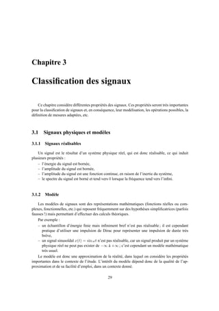 Chapitre 3
Classiﬁcation des signaux
Ce chapitre considère différentes propriétés des signaux. Ces propriétés seront très importantes
pour la classiﬁcation de signaux et, en conséquence, leur modélisation, les opérations possibles, la
déﬁnition de mesures adaptées, etc.
3.1 Signaux physiques et modèles
3.1.1 Signaux réalisables
Un signal est le résultat d’un système physique réel, qui est donc réalisable, ce qui induit
plusieurs propriétés :
– l’énergie du signal est bornée,
– l’amplitude du signal est bornée,
– l’amplitude du signal est une fonction continue, en raison de l’inertie du système,
– le spectre du signal est borné et tend vers 0 lorsque la fréquence tend vers l’inﬁni.
3.1.2 Modèle
Les modèles de signaux sont des représentations mathématiques (fonctions réelles ou com-
plexes, fonctionnelles, etc.) qui reposent fréquemment sur des hypothèses simpliﬁcatrices (parfois
fausses !) mais permettant d’effectuer des calculs théoriques.
Par exemple :
– un échantillon d’énergie ﬁnie mais inﬁniment bref n’est pas réalisable ; il est cependant
pratique d’utiliser une impulsion de Dirac pour représenter une impulsion de durée très
brève,
– un signal sinusoïdal x(t) = sin ωt n’est pas réalisable, car un signal produit par un système
physique réel ne peut pas exister de −∞ à +∞ ; c’est cependant un modèle mathématique
très usuel.
Le modèle est donc une approximation de la réalité, dans lequel on considère les propriétés
importantes dans le contexte de l’étude. L’intérêt du modèle dépend donc de la qualité de l’ap-
proximation et de sa facilité d’emploi, dans un contexte donné.
29
 