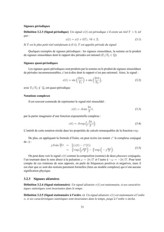 Signaux périodiques
Déﬁnition 3.2.3 (Signal périodique) Un signal x(t) est périodique s’il existe un réel T > 0, tel
que :
x(t) = x(t + kT), ∀k ∈ Z. (3.1)
Si T est le plus petit réel satisfaisant à (3.1), T est appelée période du signal.
Quelques exemples de signaux périodiques : les signaux sinusoïdaux, la somme ou le produit
de signaux sinusoïdaux dont le rapport des périodes est rationel (T1/T2 ∈ Q).
Signaux quasi-périodiques
Les signaux quasi-périodiques sont produits par la somme ou le produit de signaux sinusoïdaux
de périodes incommensurables, c’est-à-dire dont le rapport n’est pas rationnel. Ainsi, le signal :
x(t) = sin
2πt
T1
+ sin
2πt
T2
, (3.2)
avec T1/T2 ∈/ Q, est quasi-périodique.
Notations complexes
Il est souvent commode de représenter le signal réel sinusoïdal :
x(t) = A sin
2π
T
t, (3.3)
par la partie imaginaire d’une fonction exponentielle complexe :
z(t) = A exp j
2π
T
t . (3.4)
L’intérêt de cette notation réside dans les propriétés de calculs remarquables de la fonction exp.
De plus, en appliquant la formule d’Euler, on peut écrire (en notant z∗ le complexe conjugué
de z) :
jA sin 2π
T t = 1
2 (z(t) − z∗(t))
= A
2 exp j 2πt
T − A
2 exp − j 2πt
T .
(3.5)
On peut donc voir le signal x(t) comme la composition (somme) de deux phaseurs conjugués,
l’un tournant dans le sens direct à la pulsation ω = 2π/T et l’autre à −ω = −2π/T. Pour tenir
compte de ces rotations de sens opposés, on parle de fréquences positives et négatives, mais il
est clair que ce sont des notions purement formelles (liées au modèle complexe) qui n’ont aucune
signiﬁcation physique.
3.2.3 Signaux aléatoires
Déﬁnition 3.2.4 (Signal stationnaire) Un signal aléatoire x(t) est stationnaire, si ses caractéris-
tiques statistiques sont invariantes dans le temps.
Déﬁnition 3.2.5 (Signal stationnaire à l’ordre n) Un signal aléatoire x(t) est stationnaire à l’ordre
n, si ses caractéristiques statistiques sont invariantes dans le temps, jusqu’à l’ordre n inclus.
31
 
