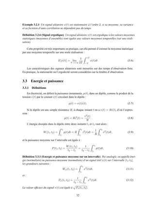 Exemple 3.2.1 Un signal aléatoire x(t) est stationnaire à l’ordre 2, si sa moyenne, sa variance
et sa focntion d’auto-corrélation ne dépendent pas du temps.
Déﬁnition 3.2.6 (Signal ergodique) Un signal aléatoire x(t) est ergodique si les valeurs moyennes
statistiques (moyennes d’ensemble) sont égales aux valeurs moyennes temporelles (sur une réali-
sation).
Cette propriété est très importante en pratique, car elle permet d’estimer la moyenne statistique
par une moyenne temporelle sur une seule réalisation :
E[x(t)] = lim
T→+∞
1
2T
+T
−T
x(t)dt (3.6)
Les caractéristiques des signaux aléatoires sont mesurées sur des temps d’observation ﬁnie.
En pratique, la stationarité ou l’ergodicité seront considérées sur la fenêtre d’observation.
3.3 Energie et puissance
3.3.1 Déﬁnitions
En électricité, on déﬁnit la puissance instantanée, p(t), dans un dipôle, comme le produit de la
tension v(t) par le courant i(t) circulant dans le dipôle :
p(t) = v(t)i(t). (3.7)
Si le dipôle est une simple résistance R, à chaque instant t on a v(t) = Ri(t), d’où l’expres-
sion :
p(t) = Ri2
(t) =
v2(t)
R
. (3.8)
L’énergie dissipée dans le dipôle entre deux instants t1 et t2 vaut alors :
W(t1, t2) =
t2
t1
p(t)dt = R
t2
t1
i2
(t)dt =
1
R
t2
t1
v2
(t)dt, (3.9)
et la puissance moyenne sur l’intervalle est égale à :
P(t1, t2) =
W(t1, t2)
t2 − t1
=
1
t2 − t1
t2
t1
p(t)dt. (3.10)
Déﬁnition 3.3.1 (Energie et puissance moyenne sur un intervalle) Par analogie, on appelle éner-
gie (normalisée) ou puissance moyenne (normalisée) d’un signal réel x(t) sur l’intervalle [t1, t2],
les grandeurs suivantes :
Wx(t1, t2) =
t2
t1
x2
(t)dt, (3.11)
et :
Px(t1, t2) =
1
t2 − t1
t2
t1
x2
(t)dt. (3.12)
La valeur efﬁcace du signal x(t) est égale à Px(t1, t2).
32
 