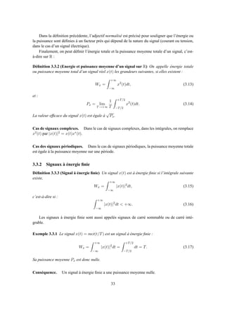 Dans la déﬁnition précédente, l’adjectif normalisé est précisé pour souligner que l’énergie ou
la puissance sont déﬁnies à un facteur près qui dépend de la nature du signal (courant ou tension,
dans le cas d’un signal électrique).
Finalement, on peut déﬁnir l’énergie totale et la puissance moyenne totale d’un signal, c’est-
à-dire sur R :
Déﬁnition 3.3.2 (Energie et puissance moyenne d’un signal sur R) On appelle énergie totale
ou puissance moyenne total d’un signal réel x(t) les grandeurs suivantes, si elles existent :
Wx =
+∞
−∞
x2
(t)dt, (3.13)
et :
Px = lim
T→+∞
1
T
+T/2
−T/2
x2
(t)dt. (3.14)
La valeur efﬁcace du signal x(t) est égale à
√
Px.
Cas de signaux complexes. Dans le cas de signaux complexes, dans les intégrales, on remplace
x2(t) par |x(t)|2 = x(t)x∗(t).
Cas des signaux périodiques. Dans le cas de signaux périodiques, la puissance moyenne totale
est égale à la puissance moyenne sur une période.
3.3.2 Signaux à énergie ﬁnie
Déﬁnition 3.3.3 (Signal à énergie ﬁnie) Un signal x(t) est à énergie ﬁnie si l’intégrale suivante
existe,
Wx =
+∞
−∞
|x(t)|2
dt, (3.15)
c’est-à-dire si :
+∞
−∞
|x(t)|2
dt < +∞. (3.16)
Les signaux à énergie ﬁnie sont aussi appelés signaux de carré sommable ou de carré inté-
grable.
Exemple 3.3.1 Le signal x(t) = rect(t/T) est un signal à énergie ﬁnie :
Wx =
+∞
−∞
|x(t)|2
dt =
+T/2
−T/2
dt = T. (3.17)
Sa puissance moyenne Px est donc nulle.
Conséquence. Un signal à énergie ﬁnie a une puissance moyenne nulle.
33
 