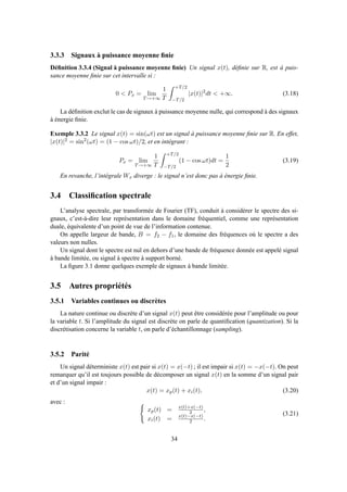3.3.3 Signaux à puissance moyenne ﬁnie
Déﬁnition 3.3.4 (Signal à puissance moyenne ﬁnie) Un signal x(t), déﬁnie sur R, est à puis-
sance moyenne ﬁnie sur cet intervalle si :
0 < Px = lim
T→+∞
1
T
+T/2
−T/2
|x(t)|2
dt < +∞. (3.18)
La déﬁnition exclut le cas de signaux à puissance moyenne nulle, qui correspond à des signaux
à énergie ﬁnie.
Exemple 3.3.2 Le signal x(t) = sin(ωt) est un signal à puissance moyenne ﬁnie sur R. En effet,
|x(t)|2 = sin2
(ωt) = (1 − cos ωt)/2, et en intégrant :
Px = lim
T→+∞
1
T
+T/2
−T/2
(1 − cos ωt)dt =
1
2
(3.19)
En revanche, l’intégrale Wx diverge : le signal n’est donc pas à énergie ﬁnie.
3.4 Classiﬁcation spectrale
L’analyse spectrale, par transformée de Fourier (TF), conduit à considérer le spectre des si-
gnaux, c’est-à-dire leur représentation dans le domaine fréquentiel, comme une représentation
duale, équivalente d’un point de vue de l’information contenue.
On appelle largeur de bande, B = f2 − f1, le domaine des fréquences où le spectre a des
valeurs non nulles.
Un signal dont le spectre est nul en dehors d’une bande de fréquence donnée est appelé signal
à bande limitée, ou signal à spectre à support borné.
La ﬁgure 3.1 donne quelques exemple de signaux à bande limitée.
3.5 Autres propriétés
3.5.1 Variables continues ou discrètes
La nature continue ou discrète d’un signal x(t) peut être considérée pour l’amplitude ou pour
la variable t. Si l’amplitude du signal est discrète on parle de quantiﬁcation (quantization). Si la
discrétisation concerne la variable t, on parle d’échantillonnage (sampling).
3.5.2 Parité
Un signal déterministe x(t) est pair si x(t) = x(−t) ; il est impair si x(t) = −x(−t). On peut
remarquer qu’il est toujours possible de décomposer un signal x(t) en la somme d’un signal pair
et d’un signal impair :
x(t) = xp(t) + xi(t), (3.20)
avec :
xp(t) = x(t)+x(−t)
2 ,
xi(t) = x(t)−x(−t)
2 .
(3.21)
34
 