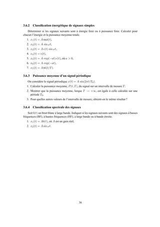 3.6.2 Classiﬁcation énergétique de signaux simples
Déterminer si les signaux suivants sont à énergie ﬁnie ou à puissance ﬁnie. Calculer pour
chacun l’énergie et la puissance moyenne totale.
1. x1(t) = A rect(t),
2. x2(t) = A sin ωt,
3. x3(t) = A ǫ(t) sin ωt,
4. x4(t) = ǫ(t),
5. x5(t) = A exp(−at) ǫ(t), où a > 0,
6. x6(t) = A exp(−at),
7. x7(t) = A tri(t/T).
3.6.3 Puissance moyenne d’un signal périodique
On considère le signal périodique x(t) = A sin(2πt/T0).
1. Calculer la puissance moyenne, P(t, T), du signal sur un intervalle de mesure T.
2. Montrer que la puissance moyenne, lorque T → +∞, est égale à celle calculée sur une
période T0.
3. Pour quelles autres valeurs de l’intervalle de mesure, obtient-on le même résultat ?
3.6.4 Classiﬁcation spectrale des signaux
Soit b(t) un bruit blanc à large bande. Indiquer si les signaux suivants sont des signaux à basses
fréquences (BF), à hautes fréquences (HF), à large bande ou à bande étroite.
1. x1(t) = Ab(t), où A est un gain réel,
2. x2(t) = A sin ωt.
36
 