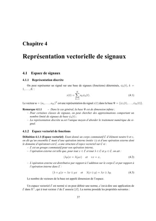 Chapitre 4
Représentation vectorielle de signaux
4.1 Espace de signaux
4.1.1 Représentation discrète
On peut représenter un signal sur une base de signaux (fonctions) déterminés, ψk(t), k =
1, . . . , K :
x(t) =
K
k=1
akψk(t). (4.1)
Le vecteur a = (a1, . . . , aK)T est une représentation du signal x(t) dans la base Ψ = {ψ1(t), . . . , ψK(t)}.
Remarque 4.1.1 – Dans le cas général, la base Ψ est de dimension inﬁnie ;
– Pour certaines classes de signaux, on peut chercher des approximations comportant un
nombre limité de signaux de base ψk(t) ;
– La représentation discrète a est l’unique moyen d’aborder le traitement numérique du si-
gnal.
4.1.2 Espace vectoriel de fonctions
Déﬁnition 4.1.1 (Espace vectoriel) Etant donné un corps commutatif C d’élément neutre 0 et e,
on dit qu’un ensemble E muni d’une opération interne (notée ⊕) et d’une opération externe dont
le domaine d’opérateurs est C, a une structure d’espce vectoriel sur C si :
– E est un groupe commutatif pour son opération interne,
– l’opération externe est telle que, pour tout x ∈ E et tout λ ∈ C et µ ∈ C, on ait :
(λµ)x = λ(µx) et ex = x, (4.2)
– L’opération externe est distributive par rapport à l’addition sur le corps C et par rapport à
l’opération interne dans E :
(λ + µ)x = λx ⊕ µx et λ(x ⊕ y) = λx ⊕ λy. (4.3)
Le nombre de vecteurs de la base est appelé dimension de l’espace.
Un espace vectoriel E est normé si on peut déﬁnir une norme, c’est-à-dire une application de
E dans R+, qui à tout vecteur x de E associe x . La norme possède les propriétés suivantes :
37
 