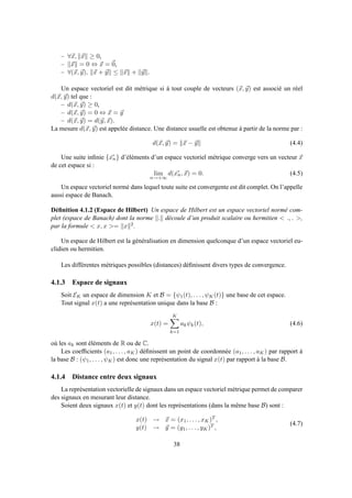 – ∀x, x ≥ 0,
– x = 0 ⇔ x = 0,
– ∀(x, y), x + y ≤ x + y .
Un espace vectoriel est dit métrique si à tout couple de vecteurs (x, y) est associé un réel
d(x, y) tel que :
– d(x, y) ≥ 0,
– d(x, y) = 0 ⇔ x = y
– d(x, y) = d(y, x).
La mesure d(x, y) est appelée distance. Une distance usuelle est obtenue à partir de la norme par :
d(x, y) = x − y (4.4)
Une suite inﬁnie {xn} d’éléments d’un espace vectoriel métrique converge vers un vecteur x
de cet espace si :
lim
n→+∞
d(xn, x) = 0. (4.5)
Un espace vectoriel normé dans lequel toute suite est convergente est dit complet. On l’appelle
aussi espace de Banach.
Déﬁnition 4.1.2 (Espace de Hilbert) Un espace de Hilbert est un espace vectoriel normé com-
plet (espace de Banach) dont la norme . découle d’un produit scalaire ou hermitien < ., . >,
par la formule < x, x >= x 2.
Un espace de Hilbert est la généralisation en dimension quelconque d’un espace vectoriel eu-
clidien ou hermitien.
Les différentes métriques possibles (distances) déﬁnissent divers types de convergence.
4.1.3 Espace de signaux
Soit EK un espace de dimension K et B = {ψ1(t), . . . , ψK(t)} une base de cet espace.
Tout signal x(t) a une représentation unique dans la base B :
x(t) =
K
k=1
akψk(t), (4.6)
où les ak sont éléments de R ou de C.
Les coefﬁcients (a1, . . . , aK) déﬁnissent un point de coordonnée (a1, . . . , aK) par rapport à
la base B : (ψ1, . . . , ψK) est donc une représentation du signal x(t) par rapport à la base B.
4.1.4 Distance entre deux signaux
La représentation vectorielle de signaux dans un espace vectoriel métrique permet de comparer
des signaux en mesurant leur distance.
Soient deux signaux x(t) et y(t) dont les représentations (dans la même base B) sont :
x(t) → x = (x1, . . . , xK)T ,
y(t) → y = (y1, . . . , yK)T ,
(4.7)
38
 