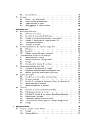 4.3.3 Séries de Fourier . . . . . . . . . . . . . . . . . . . . . . . . . . . . . . 47
4.4 Exercices . . . . . . . . . . . . . . . . . . . . . . . . . . . . . . . . . . . . . . 47
4.4.1 Distance entre deux signaux . . . . . . . . . . . . . . . . . . . . . . . . 47
4.4.2 Produit scalaire de deux signaux . . . . . . . . . . . . . . . . . . . . . . 48
4.4.3 Approximation d’un signal . . . . . . . . . . . . . . . . . . . . . . . . . 48
4.4.4 Développement en séries de Fourier . . . . . . . . . . . . . . . . . . . . 48
5 Signaux certains 49
5.1 Transformée de Fourier . . . . . . . . . . . . . . . . . . . . . . . . . . . . . . . 49
5.1.1 Déﬁnition et existence . . . . . . . . . . . . . . . . . . . . . . . . . . . 49
5.1.2 Propriétés de la transformée de Fourier . . . . . . . . . . . . . . . . . . 49
5.1.3 Exemple 1 : impulsion à décroissance exponentielle . . . . . . . . . . . . 51
5.1.4 Exemple 2 : transformée de Fourier de rect(t/T) . . . . . . . . . . . . . 52
5.1.5 Théorèmes de Plancherel . . . . . . . . . . . . . . . . . . . . . . . . . . 53
5.1.6 Théorème de Parseval . . . . . . . . . . . . . . . . . . . . . . . . . . . 54
5.2 Fonctions de corrélation des signaux à énergie ﬁnie . . . . . . . . . . . . . . . . 56
5.2.1 Déﬁnitions . . . . . . . . . . . . . . . . . . . . . . . . . . . . . . . . . 56
5.2.2 Propriétés . . . . . . . . . . . . . . . . . . . . . . . . . . . . . . . . . . 56
5.2.3 Relation entre corrélation et convolution . . . . . . . . . . . . . . . . . . 57
5.3 Densités spectrale et interspectrale d’énergie . . . . . . . . . . . . . . . . . . . . 59
5.3.1 Densité spectrale d’énergie . . . . . . . . . . . . . . . . . . . . . . . . . 59
5.3.2 Densité interspectrale d’énergie (DISE) . . . . . . . . . . . . . . . . . . 59
5.3.3 Exemple . . . . . . . . . . . . . . . . . . . . . . . . . . . . . . . . . . 60
5.3.4 Dérivation de la fonction de corrélation . . . . . . . . . . . . . . . . . . 61
5.4 Signaux à puissance moyenne ﬁnie . . . . . . . . . . . . . . . . . . . . . . . . . 62
5.4.1 Extension de la transformée de Fourier . . . . . . . . . . . . . . . . . . 62
5.4.2 Corrélation des signaux à puissance moyenne ﬁnie . . . . . . . . . . . . 63
5.4.3 Densités spectrale et interspectrale de puissance . . . . . . . . . . . . . . 64
5.5 Signaux périodiques . . . . . . . . . . . . . . . . . . . . . . . . . . . . . . . . . 65
5.5.1 Transformée de Fourier d’un signal périodique . . . . . . . . . . . . . . 65
5.5.2 Enveloppe spectrale . . . . . . . . . . . . . . . . . . . . . . . . . . . . 67
5.5.3 Fonction de corrélation de signaux périodiques de même période . . . . . 68
5.5.4 Densité spectrale de puissance . . . . . . . . . . . . . . . . . . . . . . . 70
5.5.5 Densité interspectrale de puissance . . . . . . . . . . . . . . . . . . . . 71
5.6 Exercices . . . . . . . . . . . . . . . . . . . . . . . . . . . . . . . . . . . . . . 71
5.6.1 Propriétés de la transformée de Fourier (TF) . . . . . . . . . . . . . . . . 71
5.6.2 Calcul de transformées de Fourier . . . . . . . . . . . . . . . . . . . . . 72
5.6.3 Calcul de TF et tracés de leur spectres d’amplitude et de phase . . . . . . 73
5.6.4 Convolution et corrélation . . . . . . . . . . . . . . . . . . . . . . . . . 74
5.6.5 Applications des transformées de Fourier . . . . . . . . . . . . . . . . . 74
5.6.6 Auto-corrélation, densités spectrales d’énergie et de puissance . . . . . . 75
5.6.7 Filtrage . . . . . . . . . . . . . . . . . . . . . . . . . . . . . . . . . . . 76
6 Signaux aléatoires 78
6.1 Processus, signal et variable aléatoire . . . . . . . . . . . . . . . . . . . . . . . . 78
6.1.1 Exemple . . . . . . . . . . . . . . . . . . . . . . . . . . . . . . . . . . 78
6.1.2 Signaux aléatoires . . . . . . . . . . . . . . . . . . . . . . . . . . . . . 80
3
 
