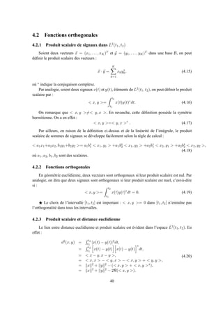 4.2 Fonctions orthogonales
4.2.1 Produit scalaire de signaux dans L2
(t1, t2)
Soient deux vecteurs x = (x1, . . . , xK)T et y = (y1, . . . , yK)T dans une base B, on peut
déﬁnir le produit scalaire des vecteurs :
x · y =
K
k=1
xky∗
k, (4.15)
où ∗ indique la conjugaison complexe.
Par analogie, soient deux signaux x(t) et y(t), éléments de L2(t1, t2), on peut déﬁnir le produit
scalaire par :
< x, y >=
t2
t1
x(t)y(t)∗
dt. (4.16)
On remarque que < x, y >=< y, x >. En revanche, cette déﬁnition possède la symétrie
hermitienne. On a en effet :
< x, y >=< y, x >∗
. (4.17)
Par ailleurs, en raison de la déﬁnition ci-dessus et de la linéarité de l’intégrale, le produit
scalaire de sommes de signaux se développe facilement selon la règle de calcul :
< a1x1+a2x2, b1y1+b2y2 >= a1b∗
1 < x1, y1 > +a1b∗
2 < x1, y2 > +a2b∗
1 < x2, y1 > +a2b∗
2 < x2, y2 >,
(4.18)
où a1, a2, b1, b2 sont des scalaires.
4.2.2 Fonctions orthogonales
En géométrie euclidienne, deux vecteurs sont orthogonaux si leur produit scalaire est nul. Par
analogie, on dira que deux signaux sont orthogonaux si leur produit scalaire est nuel, c’est-à-dire
si :
< x, y >=
t2
t1
x(t)y(t)∗
dt = 0. (4.19)
⋆ Le choix de l’intervalle [t1, t2] est important : < x, y >= 0 dans [t1, t2] n’entraîne pas
l’orthogonalité dans tous les intervalles.
4.2.3 Produit scalaire et distance euclidienne
Le lien entre distance euclidienne et produit scalaire est évident dans l’espace L2(t1, t2). En
effet :
d2(x, y) =
t2
t1
|x(t) − y(t)|2dt,
=
t2
t1
x(t) − y(t) x(t) − y(t)
∗
dt,
= < x − y, x − y >,
= < x, x > − < y, x > − < x, y > + < y, y >,
= x 2 + y 2 − (< x, y > + < x, y >∗),
= x 2 + y 2 − 2ℜ(< x, y >).
(4.20)
40
 