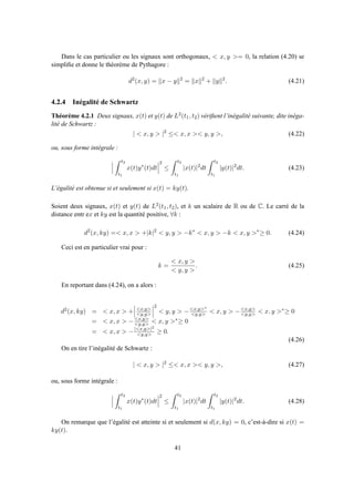 Dans le cas particulier ou les signaux sont orthogonaux, < x, y >= 0, la relation (4.20) se
simpliﬁe et donne le théorème de Pythagore :
d2
(x, y) = x − y 2
= x 2
+ y 2
. (4.21)
4.2.4 Inégalité de Schwartz
Théorème 4.2.1 Deux signaux, x(t) et y(t) de L2(t1, t2) vériﬁent l’inégalité suivante, dite inéga-
lité de Schwartz :
| < x, y > |2
≤< x, x >< y, y >, (4.22)
ou, sous forme intégrale :
t2
t1
x(t)y∗
(t)dt
2
≤
t2
t1
|x(t)|2
dt
t2
t1
|y(t)|2
dt. (4.23)
L’égalité est obtenue si et seulement si x(t) = ky(t).
Soient deux signaux, x(t) et y(t) de L2(t1, t2), et k un scalaire de R ou de C. Le carré de la
distance entr ex et ky est la quantité positive, ∀k :
d2
(x, ky) =< x, x > +|k|2
< y, y > −k∗
< x, y > −k < x, y >∗
≥ 0. (4.24)
Ceci est en particulier vrai pour :
k =
< x, y >
< y, y >
. (4.25)
En reportant dans (4.24), on a alors :
d2(x, ky) = < x, x > + <x,y>
<y,y>
2
< y, y > −<x,y>∗
<y,y> < x, y > −<x,y>
<y,y> < x, y >∗≥ 0
= < x, x > −<x,y>
<y,y> < x, y >∗≥ 0
= < x, x > −|<x,y>|2
<y,y> ≥ 0.
(4.26)
On en tire l’inégalité de Schwartz :
| < x, y > |2
≤< x, x >< y, y >, (4.27)
ou, sous forme intégrale :
t2
t1
x(t)y∗
(t)dt
2
≤
t2
t1
|x(t)|2
dt
t2
t1
|y(t)|2
dt. (4.28)
On remarque que l’égalité est atteinte si et seulement si d(x, ky) = 0, c’est-à-dire si x(t) =
ky(t).
41
 