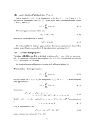 4.2.5 Approximation d’un signal dans L2
(t1, t2)
Soit un signal x(t) ∈ L2(t1, t2) de dimension K, et B = {ψ1(t), . . . , ψM (t)}, avec M < K,
une base d’un sous-espace EM de L2(t1, t2). On peut déﬁnir dans EM une approximation d’ordre
M de x(t), notée ˆx(t) :
ˆx(t) =
M
m=1
αmψm(t). (4.29)
L’erreur d’approximation est déﬁnie par :
e(t) = x(t) − ˆx(t), (4.30)
et on appelle erreur quadratique la quantité :
e 2
= d2
(x, ˆx). (4.31)
On peut donc déﬁnir la meilleure approximation ˆx dans ce sous-espace au sens des moindres
carrés si les coefﬁcients αm sont choisis de façon à minimiser la distance d(x, ˆx).
4.2.6 Théorème de la projection
Théorème 4.2.2 (Théorème de la projection) La distance d(x, ˆx) entre x(t) et son approxima-
tion ˆx(t) est minimale si l’erreur d’approximation e(t) = x(t)−ˆx(t) est orthogonale aux fonctions
ψm(t), c’est-à-dire à ˆx(t) elle-même.
On peut représenter graphiquement ce résultat par le schéma de la ﬁgure 4.1.
Démonstration. Soit l’approximation :
ˆx(t) =
M
m=1
αmψm(t), (4.32)
telle que l’erreur e(t) = x(t) − ˆx(t) est orthogonale à ψm(t), ∀m = 1, . . . , M. Considérons une
autre approximation :
˜x(t) =
M
m=1
βmψm(t), (4.33)
et calculons :
d2(x, ˜x) = d2(x − ˆx, ˜x − ˆx),
= x − ˆx 2 + ˜x − ˆx 2 − 2ℜ(< x − ˆx, ˜x − ˆx >).
(4.34)
Or, ˜x(t) − ˆx(t) = m(βm − αm)ψm(t) et < e, ψm >= 0, ∀m = 1, . . . , M. Par conséquent, on
a :
< x − ˆx, ˜x − ˆx >= 0, (4.35)
d’où, en reportant dans (4.34) :
d2
(x, ˜x) = x − ˆx 2
+ ˜x − ˆx 2
, (4.36)
qui est minimale si et seulement si ˜x(t) = ˆx(t).
42
 
