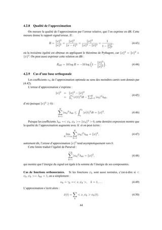 4.2.8 Qualité de l’approximation
On mesure la qualité de l’approximation par l’erreur relative, que l’on exprime en dB. Cette
mesure donne le rapport signal/erreur, R :
R =
x 2
e 2
=
x 2
x − ˆx 2
=
x 2
x 2 − ˆx 2
=
1
1 − ˆx 2
x 2
, (4.43)
où la troisième égalité est obtenue en appliquant le théorème de Pythagore, car x 2 = e 2 +
ˆx 2. On peut aussi exprimer cette relation en dB :
RdB = 10 log R = −10 log 1 −
ˆx 2
x 2
. (4.44)
4.2.9 Cas d’une base orthogonale
Les coefﬁcients αk de l’approximation optimale au sens des moindres carrés sont donnés par
(4.42).
L’erreur d’approximation s’exprime :
e 2 = x 2 − ˆx 2
=
t2
t1
|x(t)|2dt − K
k=1 |αk|2λkk,
(4.45)
d’où (puisque e 2 ≥ 0) :
K
k=1
|αk|2
λkk ≤
t2
t1
|x(t)|2
dt = x 2
. (4.46)
Puisque les coefﬁcients λkk =< ψk, ψk >= ψk
2 > 0, cette dernière expression montre que
la qualité de l’approximation augmente avec K et on peut écrire :
lim
K→+∞
K
k=1
|αk|2
λkk = x 2
, (4.47)
autrement dit, l’erreur d’approximation e 2 tend asymptotiquement vers 0.
Cette limite traduit l’égalité de Parseval :
+∞
k=1
|αk|2
λkk = x 2
, (4.48)
qui montre que l’énergie du signal est égale à la somme de l’énergie de ses composantes.
Cas de fonctions orthonormées. Si les fonctions ψk sont aussi normées, c’est-à-dire si <
ψk, ψk >= λkk = 1, on a simplement :
αk = γk =< x, ψk >, k = 1, . . . (4.49)
L’approximation s’écrit alors :
ˆx(t) =
k
< x, ψk > ψk(t). (4.50)
44
 