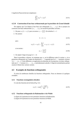 L’égalité de Parseval devient simplement :
+∞
k=1
|αk|2
= x 2
. (4.51)
4.2.10 Construction d’une base orthonormale par la procédure de Gram-Schmidt
On suppose que l’on dispose d’une base non orthogonale {v1, . . . , vK}. On se propose de
construire une base orthonormale {ψ1, . . . , ψK} en suivant la procédure suivante :
1. On pose w1(t) = v1(t) puis on norme ψ1 = w1(t)
w1
. On initialise k = 1
2. On calcule :
k = k + 1, (4.52)
puis :
wk(t) = vk(t) −
k−1
i=1
< vk, ψi > ψi(t) (4.53)
et on norme :
ψk =
wk(t)
wk
(4.54)
3. On répète l’étape (2) jusqu’à k = K.
Dans la procédure ci-dessus, on remarque que wk est la différence entre le vecteur vk et sa
projection orthogonale sur l’espace de dimension k − 1 engendré par les k − 1 premiers vecteurs
{ψ1, . . . , ψk−1}. Cette différence, en application du théorème de la projection, est donc orthogo-
nale aux k − 1 vecteurs {ψ1, . . . , ψk−1} précédemment calculés. L’étape de normalisation permet
ensuite d’obtenir des vecteurs normés.
4.3 Exemples de fonctions orthogonales
Il existe de nombreuses familles de fonctions orthogonales. Nous en donnons ici quelques
exemples.
4.3.1 Fonctions rectangulaires décalées
Ce sont des fonctions de la forme [Fig. 4.2) :
ψk(t) = rect
t − k∆T
∆T
. (4.55)
4.3.2 Fonctions orthogonales de Rademacher et de Walsh
La ﬁgure (4.3) présente les trois premières fonctions de Rademacher.
La ﬁgure (4.4) présente les trois premières fonctions de Walsh.
45
 