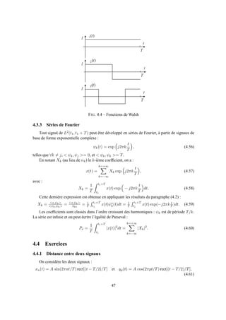 1
t
1
t
)(1 t
)(2 t
T
1
)(3 t
T
T
t
FIG. 4.4 – Fonctions de Walsh
4.3.3 Séries de Fourier
Tout signal de L2(t1, t1 + T) peut être développé en séries de Fourier, à partir de signaux de
base de forme exponentielle complexe :
ψk(t) = exp j2πk
t
T
, (4.56)
telles que ∀k = j, < ψk, ψj >= 0, et < ψk, ψk >= T.
En notant Xk (au lieu de αk) le k-ième coefﬁcient, on a :
x(t) =
k=+∞
k=−∞
Xk exp j2πk
t
T
, (4.57)
avec :
Xk =
1
T
t1+T
t1
x(t) exp − j2πk
t
T
dt. (4.58)
Cette dernière expression est obtenue en appliquant les résultats du paragraphe (4.2) :
Xk = <x,ψk>
<ψk,ψk> = <x,ψk>
λkk
= 1
T
t1+T
t1
x(t)ψ∗
k(t)dt = 1
T
t1+T
t1
x(t) exp(−j2πk t
T )dt. (4.59)
Les coefﬁcients sont classés dans l’ordre croissant des harmoniques : ψk est de période T/k.
La série est inﬁnie et on peut écrire l’égalité de Parseval :
Px =
1
T
t1+T
t1
|x(t)|2
dt =
k=+∞
k=−∞
|Xk|2
. (4.60)
4.4 Exercices
4.4.1 Distance entre deux signaux
On considère les deux signaux :
xn(t) = A sin(2πnt/T) rect[(t − T/2)/T] et yp(t) = A cos(2πpt/T) rect[(t − T/2)/T],
(4.61)
47
 