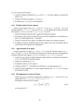 où n et p sont des entiers positifs.
1. Calculer la distance euclidienne d(xn, yp) avec K = 1, des deux signaux en fonction des
entiers n et p.
2. Calculer les normes des signaux xn(t) et yp(t).
3. En déduire que xn(t) et yp(t) sont orthogonaux.
4.4.2 Produit scalaire de deux signaux
Soient les deux signaux réels x1(t) = cos(2πt/T − θ1) et x2(t) = sin(2πt/T − θ2), sur le
domaine temporel t1 ≤ t ≤ t1 + T. On pose ∆θ = θ2 − θ1. On rappelle que le produit scalaire de
deux signaux x1(t) et x2(t) est noté x1, x2 =
+∞
−∞ x1(t)x∗
2(t)dt.
1. Calculer le produit scalaire des deux signaux sur le domaine temporel.
2. Pour quelles valeurs de ∆θ ces deux fonctions sont-elles orthogonales sur le domaine tem-
porel ? Ce résultat dépend-il de t1 ? Pourquoi ?
3. Calculer la norme des deux signaux. En déduire leur énergie sur le domaine temporel.
4. En déduire la distance euclidienne entre les deux signaux. Que vaut cette distance dans le
cas particulier où les signaux sont orthogonaux ?
4.4.3 Approximation d’un signal
On désire approximer le signal x(t) = rect(t − 1/2) à l’aide de 3 fonctions de base ψk(t) =
exp(−kt) pour k ∈ {1, 2, 3}. On utilisera les résultats et les notations du cours. On rappelle que
le produit scalaire de deux signaux x1(t) et x2(t) est noté x1, x2 =
+∞
−∞ x1(t)x∗
2(t)dt.
1. A partir du cours, donner la relation donnant l’approximation, en exprimant les paramètres
λkl et λk en fonction des produits scalaires.
2. Calculer les coefﬁcients λkl et λk.
3. En déduire la matrice Λ et le vecteur Γ.
4. Calculer la matrice Λ−1 et en déduire les coefﬁcents αk et l’approximation ˆx(t)
5. Calculer l’erreur quadratique e 2, puis le rapport Signal/Erreur : R = x 2/ e 2 en gran-
deur normale et en dB.
4.4.4 Développement en séries de Fourier
– Vériﬁer que pour les fonctions exponentielles complexes ψk(t) = exp(j2πkt/T), on a
effectivement ∀k = l, < ψk, ψl >= 0, et < ψk, ψk >= T.
– Développer en série de Fourier le signal
x(t) =
A t
T
rect
t − T/2
T
, (4.62)
sur l’intervalle [0, T].
48
 