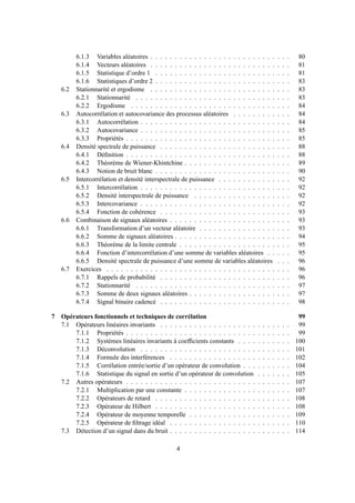 6.1.3 Variables aléatoires . . . . . . . . . . . . . . . . . . . . . . . . . . . . . 80
6.1.4 Vecteurs aléatoires . . . . . . . . . . . . . . . . . . . . . . . . . . . . . 81
6.1.5 Statistique d’ordre 1 . . . . . . . . . . . . . . . . . . . . . . . . . . . . 81
6.1.6 Statistiques d’ordre 2 . . . . . . . . . . . . . . . . . . . . . . . . . . . . 83
6.2 Stationnarité et ergodisme . . . . . . . . . . . . . . . . . . . . . . . . . . . . . 83
6.2.1 Stationnarité . . . . . . . . . . . . . . . . . . . . . . . . . . . . . . . . 83
6.2.2 Ergodisme . . . . . . . . . . . . . . . . . . . . . . . . . . . . . . . . . 84
6.3 Autocorrélation et autocovariance des processus aléatoires . . . . . . . . . . . . 84
6.3.1 Autocorrélation . . . . . . . . . . . . . . . . . . . . . . . . . . . . . . . 84
6.3.2 Autocovariance . . . . . . . . . . . . . . . . . . . . . . . . . . . . . . . 85
6.3.3 Propriétés . . . . . . . . . . . . . . . . . . . . . . . . . . . . . . . . . . 85
6.4 Densité spectrale de puissance . . . . . . . . . . . . . . . . . . . . . . . . . . . 88
6.4.1 Déﬁnition . . . . . . . . . . . . . . . . . . . . . . . . . . . . . . . . . . 88
6.4.2 Théorème de Wiener-Khintchine . . . . . . . . . . . . . . . . . . . . . . 89
6.4.3 Notion de bruit blanc . . . . . . . . . . . . . . . . . . . . . . . . . . . . 90
6.5 Intercorrélation et densité interspectrale de puissance . . . . . . . . . . . . . . . 92
6.5.1 Intercorrélation . . . . . . . . . . . . . . . . . . . . . . . . . . . . . . . 92
6.5.2 Densité interspectrale de puissance . . . . . . . . . . . . . . . . . . . . 92
6.5.3 Intercovariance . . . . . . . . . . . . . . . . . . . . . . . . . . . . . . . 92
6.5.4 Fonction de cohérence . . . . . . . . . . . . . . . . . . . . . . . . . . . 93
6.6 Combinaison de signaux aléatoires . . . . . . . . . . . . . . . . . . . . . . . . . 93
6.6.1 Transformation d’un vecteur aléatoire . . . . . . . . . . . . . . . . . . . 93
6.6.2 Somme de signaux aléatoires . . . . . . . . . . . . . . . . . . . . . . . . 94
6.6.3 Théorème de la limite centrale . . . . . . . . . . . . . . . . . . . . . . . 95
6.6.4 Fonction d’intercorrélation d’une somme de variables aléatoires . . . . . 95
6.6.5 Densité spectrale de puissance d’une somme de variables aléatoires . . . 96
6.7 Exercices . . . . . . . . . . . . . . . . . . . . . . . . . . . . . . . . . . . . . . 96
6.7.1 Rappels de probabilité . . . . . . . . . . . . . . . . . . . . . . . . . . . 96
6.7.2 Stationnarité . . . . . . . . . . . . . . . . . . . . . . . . . . . . . . . . 97
6.7.3 Somme de deux signaux aléatoires . . . . . . . . . . . . . . . . . . . . . 97
6.7.4 Signal binaire cadencé . . . . . . . . . . . . . . . . . . . . . . . . . . . 98
7 Opérateurs fonctionnels et techniques de corrélation 99
7.1 Opérateurs linéaires invariants . . . . . . . . . . . . . . . . . . . . . . . . . . . 99
7.1.1 Propriétés . . . . . . . . . . . . . . . . . . . . . . . . . . . . . . . . . . 99
7.1.2 Systèmes linéaires invariants à coefﬁcients constants . . . . . . . . . . . 100
7.1.3 Déconvolution . . . . . . . . . . . . . . . . . . . . . . . . . . . . . . . 101
7.1.4 Formule des interférences . . . . . . . . . . . . . . . . . . . . . . . . . 102
7.1.5 Corrélation entrée/sortie d’un opérateur de convolution . . . . . . . . . . 104
7.1.6 Statistique du signal en sortie d’un opérateur de convolution . . . . . . . 105
7.2 Autres opérateurs . . . . . . . . . . . . . . . . . . . . . . . . . . . . . . . . . . 107
7.2.1 Multiplication par une constante . . . . . . . . . . . . . . . . . . . . . . 107
7.2.2 Opérateurs de retard . . . . . . . . . . . . . . . . . . . . . . . . . . . . 108
7.2.3 Opérateur de Hilbert . . . . . . . . . . . . . . . . . . . . . . . . . . . . 108
7.2.4 Opérateur de moyenne temporelle . . . . . . . . . . . . . . . . . . . . . 109
7.2.5 Opérateur de ﬁltrage idéal . . . . . . . . . . . . . . . . . . . . . . . . . 110
7.3 Détection d’un signal dans du bruit . . . . . . . . . . . . . . . . . . . . . . . . . 114
4
 