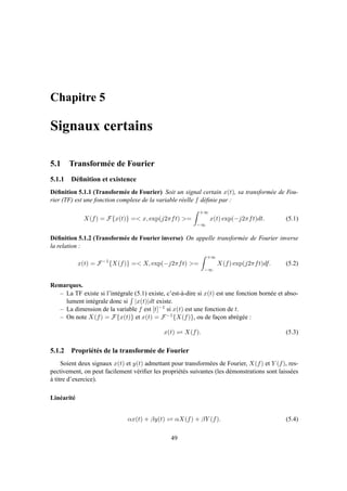 Chapitre 5
Signaux certains
5.1 Transformée de Fourier
5.1.1 Déﬁnition et existence
Déﬁnition 5.1.1 (Transformée de Fourier) Soit un signal certain x(t), sa transformée de Fou-
rier (TF) est une fonction complexe de la variable réelle f déﬁnie par :
X(f) = F{x(t)} =< x, exp(j2πft) >=
+∞
−∞
x(t) exp(−j2πft)dt. (5.1)
Déﬁnition 5.1.2 (Transformée de Fourier inverse) On appelle transformée de Fourier inverse
la relation :
x(t) = F−1
{X(f)} =< X, exp(−j2πft) >=
+∞
−∞
X(f) exp(j2πft)df. (5.2)
Remarques.
– La TF existe si l’intégrale (5.1) existe, c’est-à-dire si x(t) est une fonction bornée et abso-
lument intégrale donc si |x(t)|dt existe.
– La dimension de la variable f est [t]−1 si x(t) est une fonction de t.
– On note X(f) = F{x(t)} et x(t) = F−1{X(f)}, ou de façon abrégée :
x(t) ⇋ X(f). (5.3)
5.1.2 Propriétés de la transformée de Fourier
Soient deux signaux x(t) et y(t) admettant pour transformées de Fourier, X(f) et Y (f), res-
pectivement, on peut facilement vériﬁer les propriétés suivantes (les démonstrations sont laissées
à titre d’exercice).
Linéarité
αx(t) + βy(t) ⇋ αX(f) + βY (f). (5.4)
49
 