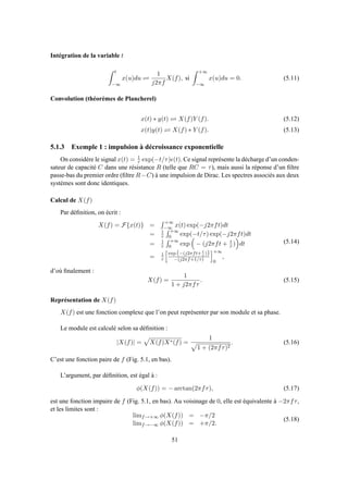 Intégration de la variable t
t
−∞
x(u)du ⇋
1
j2πf
X(f), si
+∞
−∞
x(u)du = 0. (5.11)
Convolution (théorèmes de Plancherel)
x(t) ∗ y(t) ⇋ X(f)Y (f). (5.12)
x(t)y(t) ⇋ X(f) ∗ Y (f). (5.13)
5.1.3 Exemple 1 : impulsion à décroissance exponentielle
On considère le signal x(t) = 1
τ exp(−t/τ)ǫ(t). Ce signal représente la décharge d’un conden-
sateur de capacité C dans une résistance R (telle que RC = τ), mais aussi la réponse d’un ﬁltre
passe-bas du premier ordre (ﬁltre R−C) à une impulsion de Dirac. Les spectres associés aux deux
systèmes sont donc identiques.
Calcul de X(f)
Par déﬁnition, on écrit :
X(f) = F{x(t)} =
+∞
−∞ x(t) exp(−j2πft)dt
= 1
τ
+∞
0 exp(−t/τ) exp(−j2πft)dt
= 1
τ
+∞
0 exp − (j2πft + t
τ ) dt
= 1
τ
exp (−(j2πft+ t
τ
))
−(j2πf+1/τ)
+∞
0
,
(5.14)
d’où ﬁnalement :
X(f) =
1
1 + j2πfτ
. (5.15)
Représentation de X(f)
X(f) est une fonction complexe que l’on peut représenter par son module et sa phase.
Le module est calculé selon sa déﬁnition :
|X(f)| = X(f)X∗(f) =
1
1 + (2πfτ)2
. (5.16)
C’est une fonction paire de f (Fig. 5.1, en bas).
L’argument, par déﬁnition, est égal à :
φ(X(f)) = − arctan(2πfτ), (5.17)
est une fonction impaire de f (Fig. 5.1, en bas). Au voisinage de 0, elle est équivalente à −2πfτ,
et les limites sont :
limf→+∞ φ(X(f)) = −π/2
limf→−∞ φ(X(f)) = +π/2.
(5.18)
51
 